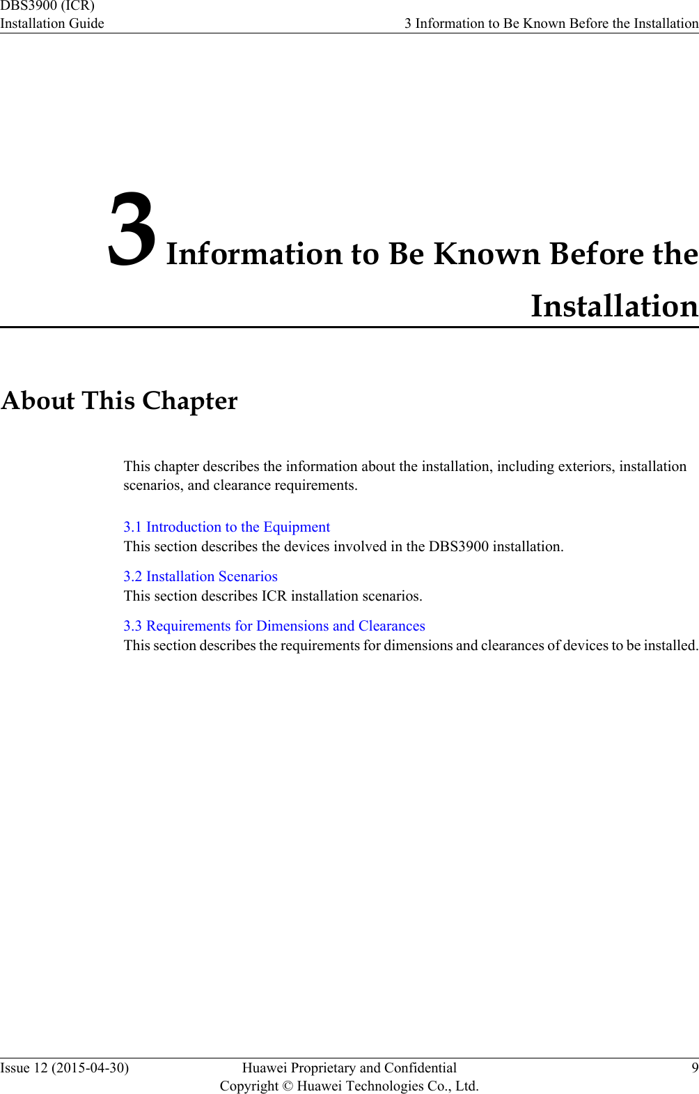 3 Information to Be Known Before theInstallationAbout This ChapterThis chapter describes the information about the installation, including exteriors, installationscenarios, and clearance requirements.3.1 Introduction to the EquipmentThis section describes the devices involved in the DBS3900 installation.3.2 Installation ScenariosThis section describes ICR installation scenarios.3.3 Requirements for Dimensions and ClearancesThis section describes the requirements for dimensions and clearances of devices to be installed.DBS3900 (ICR)Installation Guide 3 Information to Be Known Before the InstallationIssue 12 (2015-04-30) Huawei Proprietary and ConfidentialCopyright © Huawei Technologies Co., Ltd.9