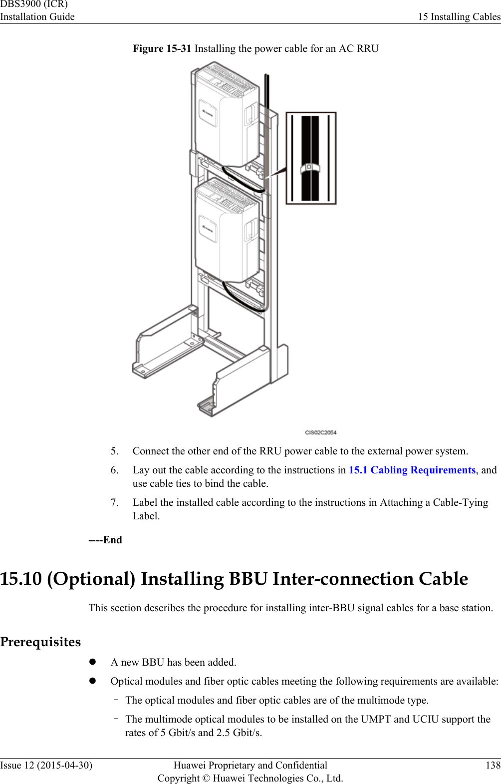 Figure 15-31 Installing the power cable for an AC RRU5. Connect the other end of the RRU power cable to the external power system.6. Lay out the cable according to the instructions in 15.1 Cabling Requirements, anduse cable ties to bind the cable.7. Label the installed cable according to the instructions in Attaching a Cable-TyingLabel.----End15.10 (Optional) Installing BBU Inter-connection CableThis section describes the procedure for installing inter-BBU signal cables for a base station.PrerequisiteslA new BBU has been added.lOptical modules and fiber optic cables meeting the following requirements are available:–The optical modules and fiber optic cables are of the multimode type.–The multimode optical modules to be installed on the UMPT and UCIU support therates of 5 Gbit/s and 2.5 Gbit/s.DBS3900 (ICR)Installation Guide 15 Installing CablesIssue 12 (2015-04-30) Huawei Proprietary and ConfidentialCopyright © Huawei Technologies Co., Ltd.138