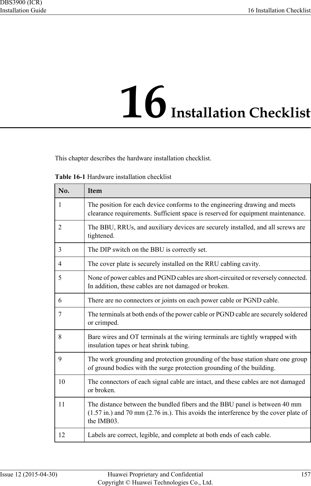 16 Installation ChecklistThis chapter describes the hardware installation checklist.Table 16-1 Hardware installation checklistNo. Item1The position for each device conforms to the engineering drawing and meetsclearance requirements. Sufficient space is reserved for equipment maintenance.2 The BBU, RRUs, and auxiliary devices are securely installed, and all screws aretightened.3 The DIP switch on the BBU is correctly set.4 The cover plate is securely installed on the RRU cabling cavity.5 None of power cables and PGND cables are short-circuited or reversely connected.In addition, these cables are not damaged or broken.6 There are no connectors or joints on each power cable or PGND cable.7 The terminals at both ends of the power cable or PGND cable are securely solderedor crimped.8 Bare wires and OT terminals at the wiring terminals are tightly wrapped withinsulation tapes or heat shrink tubing.9 The work grounding and protection grounding of the base station share one groupof ground bodies with the surge protection grounding of the building.10 The connectors of each signal cable are intact, and these cables are not damagedor broken.11 The distance between the bundled fibers and the BBU panel is between 40 mm(1.57 in.) and 70 mm (2.76 in.). This avoids the interference by the cover plate ofthe IMB03.12 Labels are correct, legible, and complete at both ends of each cable.DBS3900 (ICR)Installation Guide 16 Installation ChecklistIssue 12 (2015-04-30) Huawei Proprietary and ConfidentialCopyright © Huawei Technologies Co., Ltd.157