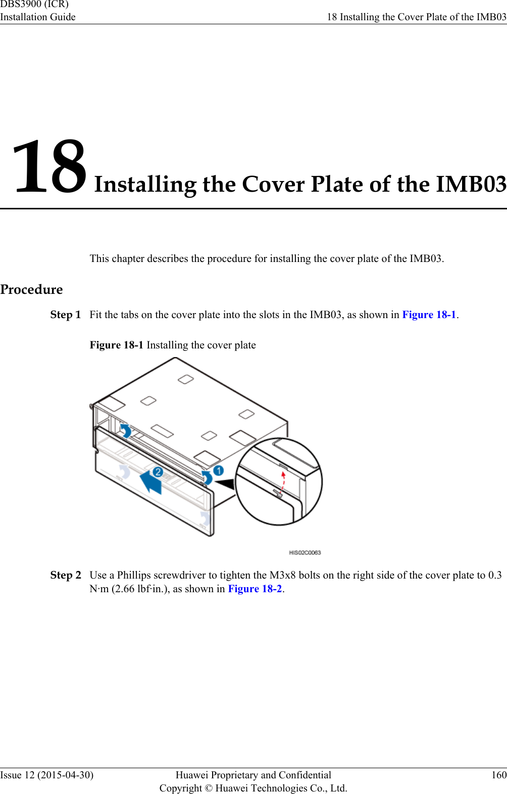 18 Installing the Cover Plate of the IMB03This chapter describes the procedure for installing the cover plate of the IMB03.ProcedureStep 1 Fit the tabs on the cover plate into the slots in the IMB03, as shown in Figure 18-1.Figure 18-1 Installing the cover plateStep 2 Use a Phillips screwdriver to tighten the M3x8 bolts on the right side of the cover plate to 0.3N·m (2.66 lbf·in.), as shown in Figure 18-2.DBS3900 (ICR)Installation Guide 18 Installing the Cover Plate of the IMB03Issue 12 (2015-04-30) Huawei Proprietary and ConfidentialCopyright © Huawei Technologies Co., Ltd.160