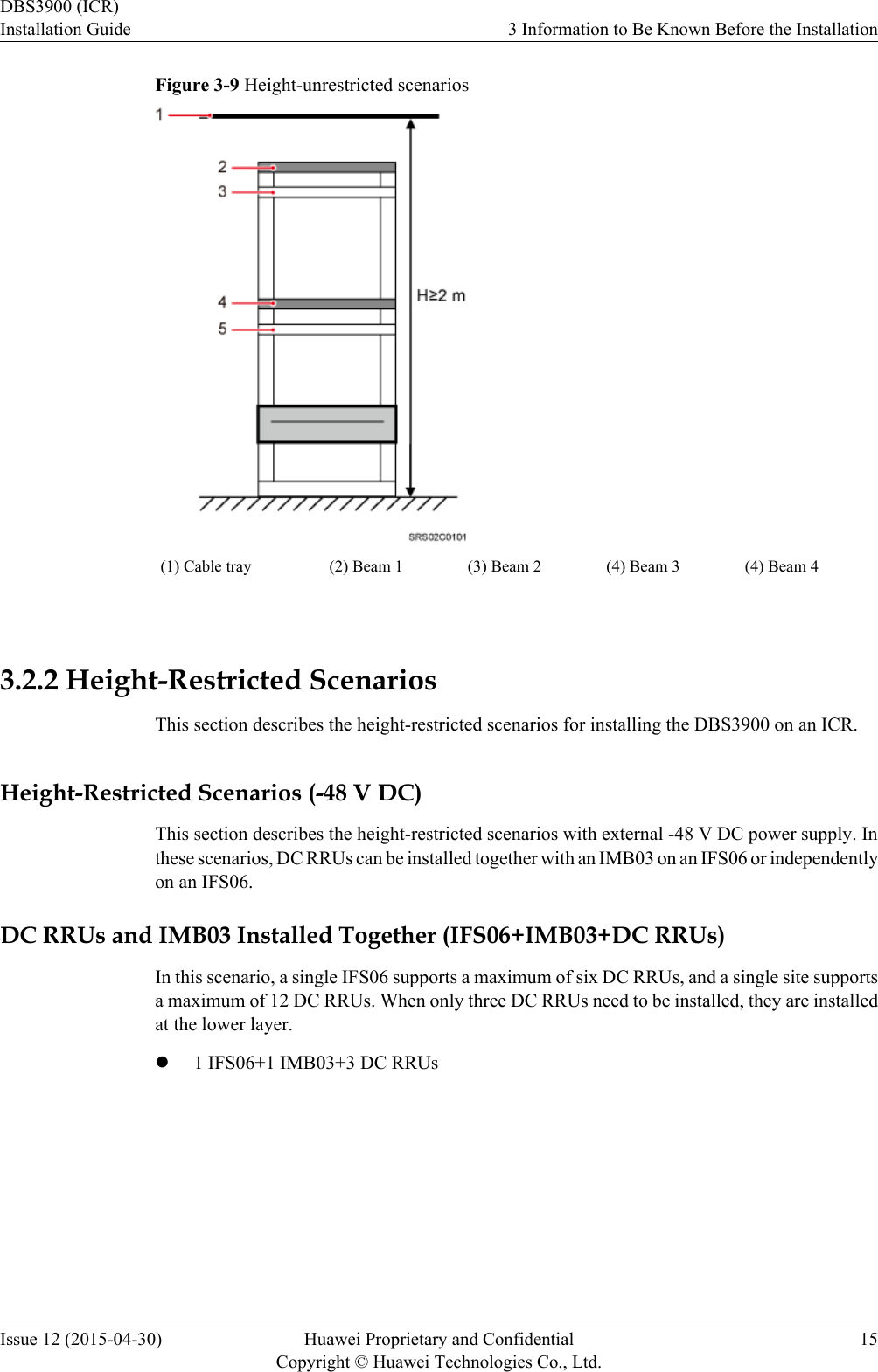 Figure 3-9 Height-unrestricted scenarios(1) Cable tray (2) Beam 1 (3) Beam 2 (4) Beam 3 (4) Beam 4 3.2.2 Height-Restricted ScenariosThis section describes the height-restricted scenarios for installing the DBS3900 on an ICR.Height-Restricted Scenarios (-48 V DC)This section describes the height-restricted scenarios with external -48 V DC power supply. Inthese scenarios, DC RRUs can be installed together with an IMB03 on an IFS06 or independentlyon an IFS06.DC RRUs and IMB03 Installed Together (IFS06+IMB03+DC RRUs)In this scenario, a single IFS06 supports a maximum of six DC RRUs, and a single site supportsa maximum of 12 DC RRUs. When only three DC RRUs need to be installed, they are installedat the lower layer.l1 IFS06+1 IMB03+3 DC RRUsDBS3900 (ICR)Installation Guide 3 Information to Be Known Before the InstallationIssue 12 (2015-04-30) Huawei Proprietary and ConfidentialCopyright © Huawei Technologies Co., Ltd.15