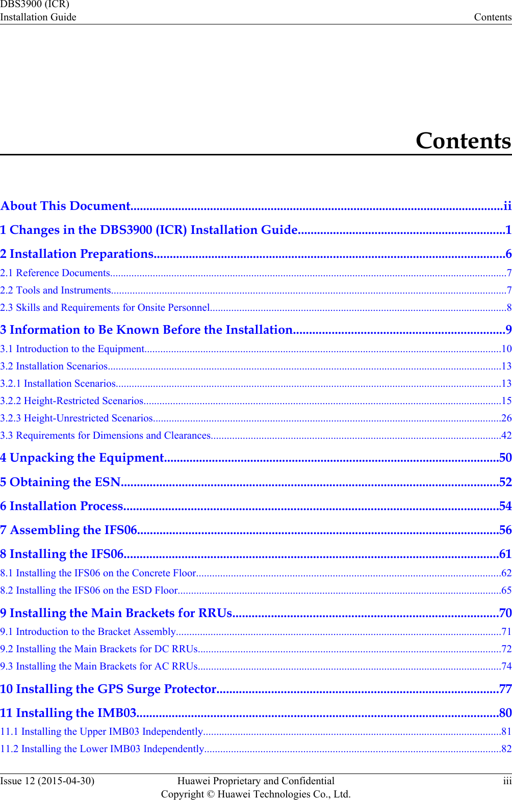 ContentsAbout This Document.....................................................................................................................ii1 Changes in the DBS3900 (ICR) Installation Guide.................................................................12 Installation Preparations..............................................................................................................62.1 Reference Documents.....................................................................................................................................................72.2 Tools and Instruments....................................................................................................................................................72.3 Skills and Requirements for Onsite Personnel...............................................................................................................83 Information to Be Known Before the Installation..................................................................93.1 Introduction to the Equipment......................................................................................................................................103.2 Installation Scenarios....................................................................................................................................................133.2.1 Installation Scenarios.................................................................................................................................................133.2.2 Height-Restricted Scenarios......................................................................................................................................153.2.3 Height-Unrestricted Scenarios...................................................................................................................................263.3 Requirements for Dimensions and Clearances.............................................................................................................424 Unpacking the Equipment.........................................................................................................505 Obtaining the ESN......................................................................................................................526 Installation Process.....................................................................................................................547 Assembling the IFS06.................................................................................................................568 Installing the IFS06.....................................................................................................................618.1 Installing the IFS06 on the Concrete Floor..................................................................................................................628.2 Installing the IFS06 on the ESD Floor.........................................................................................................................659 Installing the Main Brackets for RRUs...................................................................................709.1 Introduction to the Bracket Assembly..........................................................................................................................719.2 Installing the Main Brackets for DC RRUs..................................................................................................................729.3 Installing the Main Brackets for AC RRUs..................................................................................................................7410 Installing the GPS Surge Protector........................................................................................7711 Installing the IMB03.................................................................................................................8011.1 Installing the Upper IMB03 Independently................................................................................................................8111.2 Installing the Lower IMB03 Independently...............................................................................................................82DBS3900 (ICR)Installation Guide ContentsIssue 12 (2015-04-30) Huawei Proprietary and ConfidentialCopyright © Huawei Technologies Co., Ltd.iii