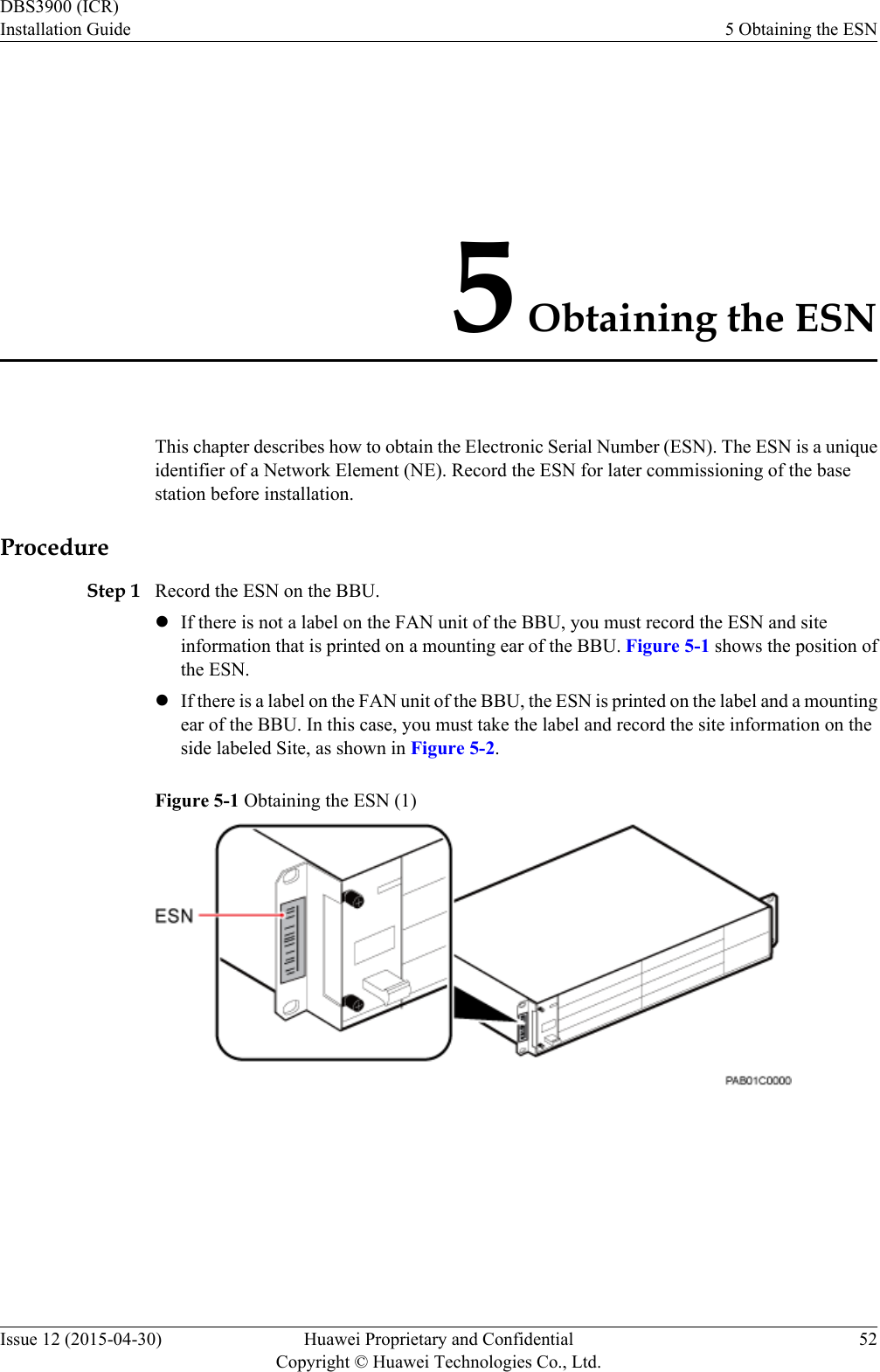 5 Obtaining the ESNThis chapter describes how to obtain the Electronic Serial Number (ESN). The ESN is a uniqueidentifier of a Network Element (NE). Record the ESN for later commissioning of the basestation before installation.ProcedureStep 1 Record the ESN on the BBU.lIf there is not a label on the FAN unit of the BBU, you must record the ESN and siteinformation that is printed on a mounting ear of the BBU. Figure 5-1 shows the position ofthe ESN.lIf there is a label on the FAN unit of the BBU, the ESN is printed on the label and a mountingear of the BBU. In this case, you must take the label and record the site information on theside labeled Site, as shown in Figure 5-2.Figure 5-1 Obtaining the ESN (1) DBS3900 (ICR)Installation Guide 5 Obtaining the ESNIssue 12 (2015-04-30) Huawei Proprietary and ConfidentialCopyright © Huawei Technologies Co., Ltd.52