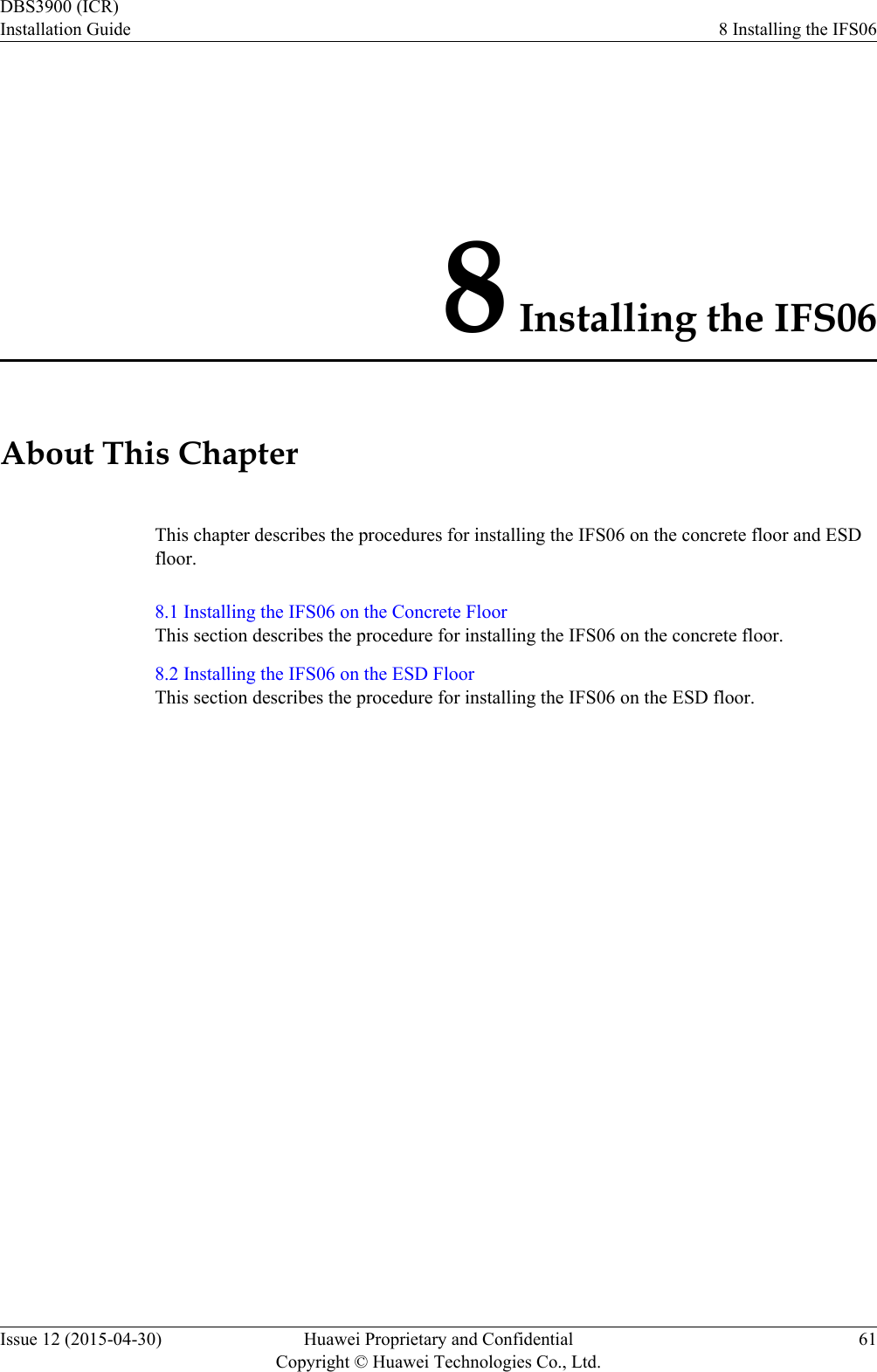 8 Installing the IFS06About This ChapterThis chapter describes the procedures for installing the IFS06 on the concrete floor and ESDfloor.8.1 Installing the IFS06 on the Concrete FloorThis section describes the procedure for installing the IFS06 on the concrete floor.8.2 Installing the IFS06 on the ESD FloorThis section describes the procedure for installing the IFS06 on the ESD floor.DBS3900 (ICR)Installation Guide 8 Installing the IFS06Issue 12 (2015-04-30) Huawei Proprietary and ConfidentialCopyright © Huawei Technologies Co., Ltd.61