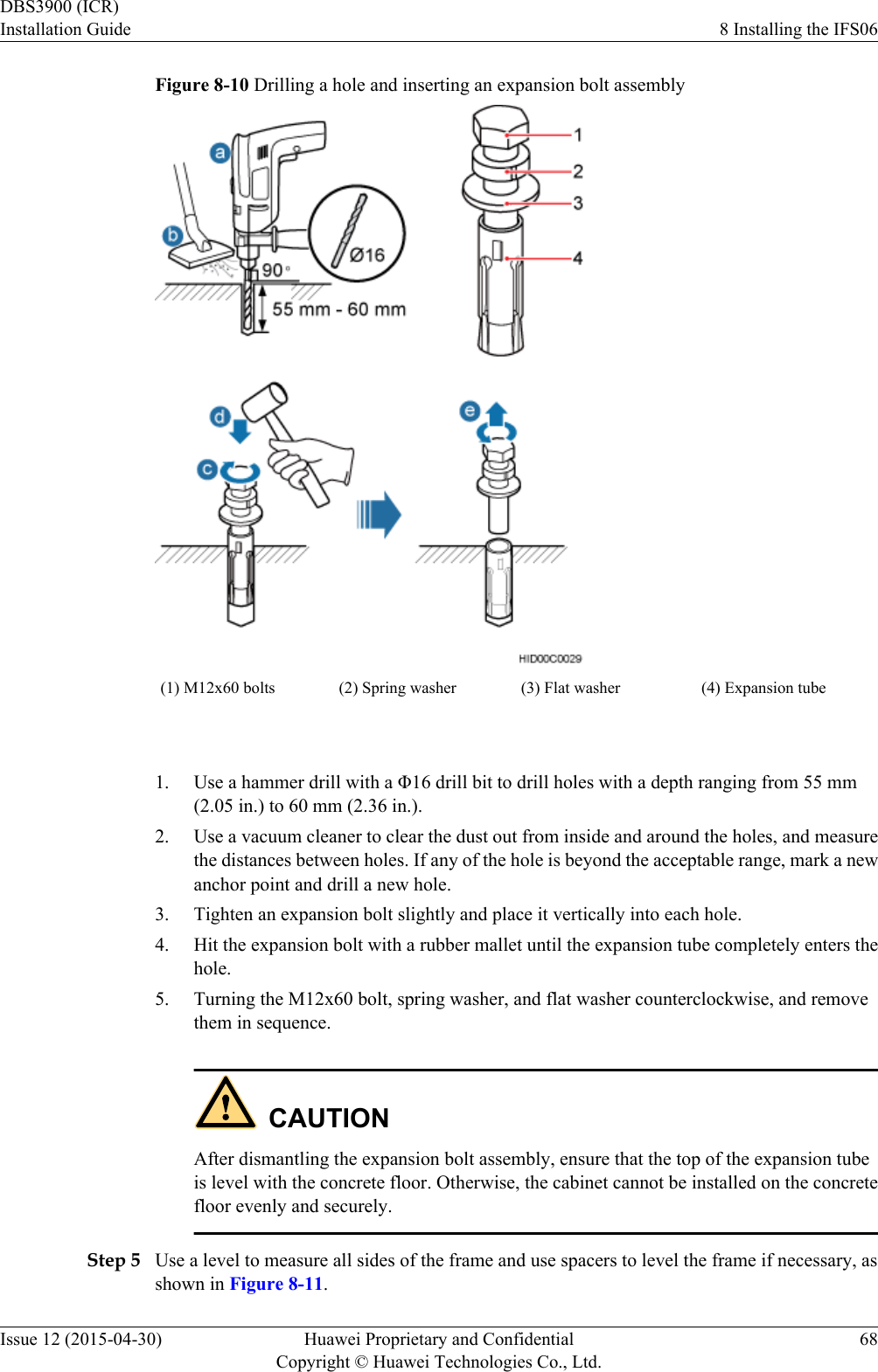 Figure 8-10 Drilling a hole and inserting an expansion bolt assembly(1) M12x60 bolts (2) Spring washer (3) Flat washer (4) Expansion tube 1. Use a hammer drill with a Φ16 drill bit to drill holes with a depth ranging from 55 mm(2.05 in.) to 60 mm (2.36 in.).2. Use a vacuum cleaner to clear the dust out from inside and around the holes, and measurethe distances between holes. If any of the hole is beyond the acceptable range, mark a newanchor point and drill a new hole.3. Tighten an expansion bolt slightly and place it vertically into each hole.4. Hit the expansion bolt with a rubber mallet until the expansion tube completely enters thehole.5. Turning the M12x60 bolt, spring washer, and flat washer counterclockwise, and removethem in sequence.CAUTIONAfter dismantling the expansion bolt assembly, ensure that the top of the expansion tubeis level with the concrete floor. Otherwise, the cabinet cannot be installed on the concretefloor evenly and securely.Step 5 Use a level to measure all sides of the frame and use spacers to level the frame if necessary, asshown in Figure 8-11.DBS3900 (ICR)Installation Guide 8 Installing the IFS06Issue 12 (2015-04-30) Huawei Proprietary and ConfidentialCopyright © Huawei Technologies Co., Ltd.68