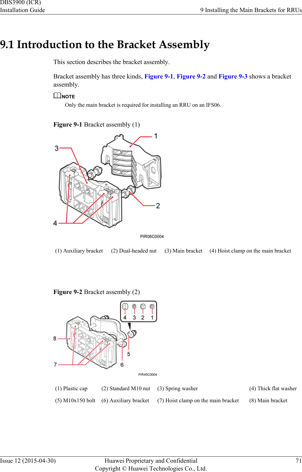 9.1 Introduction to the Bracket AssemblyThis section describes the bracket assembly.Bracket assembly has three kinds, Figure 9-1, Figure 9-2 and Figure 9-3 shows a bracketassembly.NOTEOnly the main bracket is required for installing an RRU on an IFS06.Figure 9-1 Bracket assembly (1)(1) Auxiliary bracket (2) Dual-headed nut (3) Main bracket (4) Hoist clamp on the main bracket Figure 9-2 Bracket assembly (2)(1) Plastic cap (2) Standard M10 nut (3) Spring washer (4) Thick flat washer(5) M10x150 bolt (6) Auxiliary bracket (7) Hoist clamp on the main bracket (8) Main bracket DBS3900 (ICR)Installation Guide 9 Installing the Main Brackets for RRUsIssue 12 (2015-04-30) Huawei Proprietary and ConfidentialCopyright © Huawei Technologies Co., Ltd.71