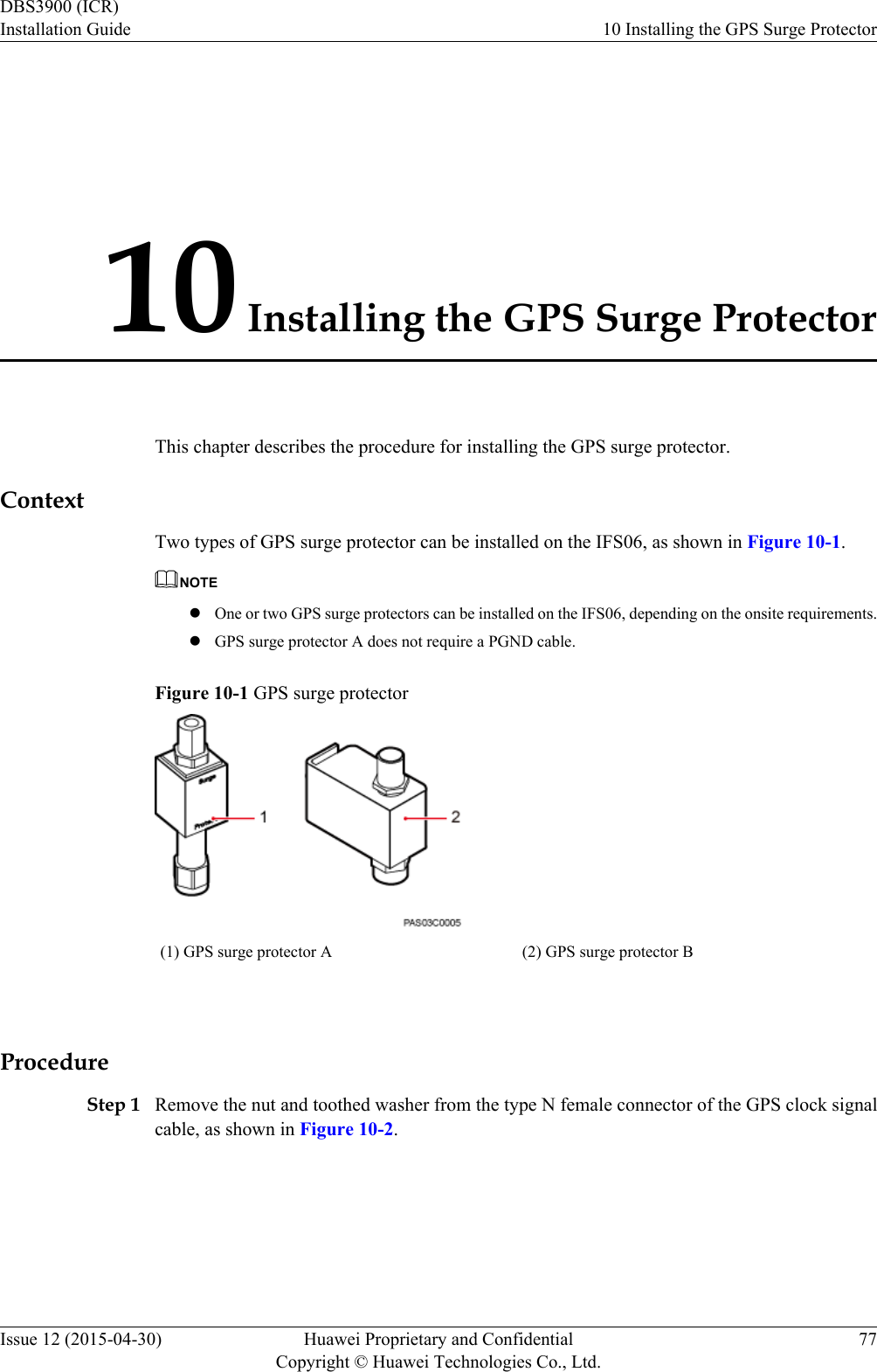10 Installing the GPS Surge ProtectorThis chapter describes the procedure for installing the GPS surge protector.ContextTwo types of GPS surge protector can be installed on the IFS06, as shown in Figure 10-1.NOTElOne or two GPS surge protectors can be installed on the IFS06, depending on the onsite requirements.lGPS surge protector A does not require a PGND cable.Figure 10-1 GPS surge protector(1) GPS surge protector A (2) GPS surge protector B ProcedureStep 1 Remove the nut and toothed washer from the type N female connector of the GPS clock signalcable, as shown in Figure 10-2.DBS3900 (ICR)Installation Guide 10 Installing the GPS Surge ProtectorIssue 12 (2015-04-30) Huawei Proprietary and ConfidentialCopyright © Huawei Technologies Co., Ltd.77