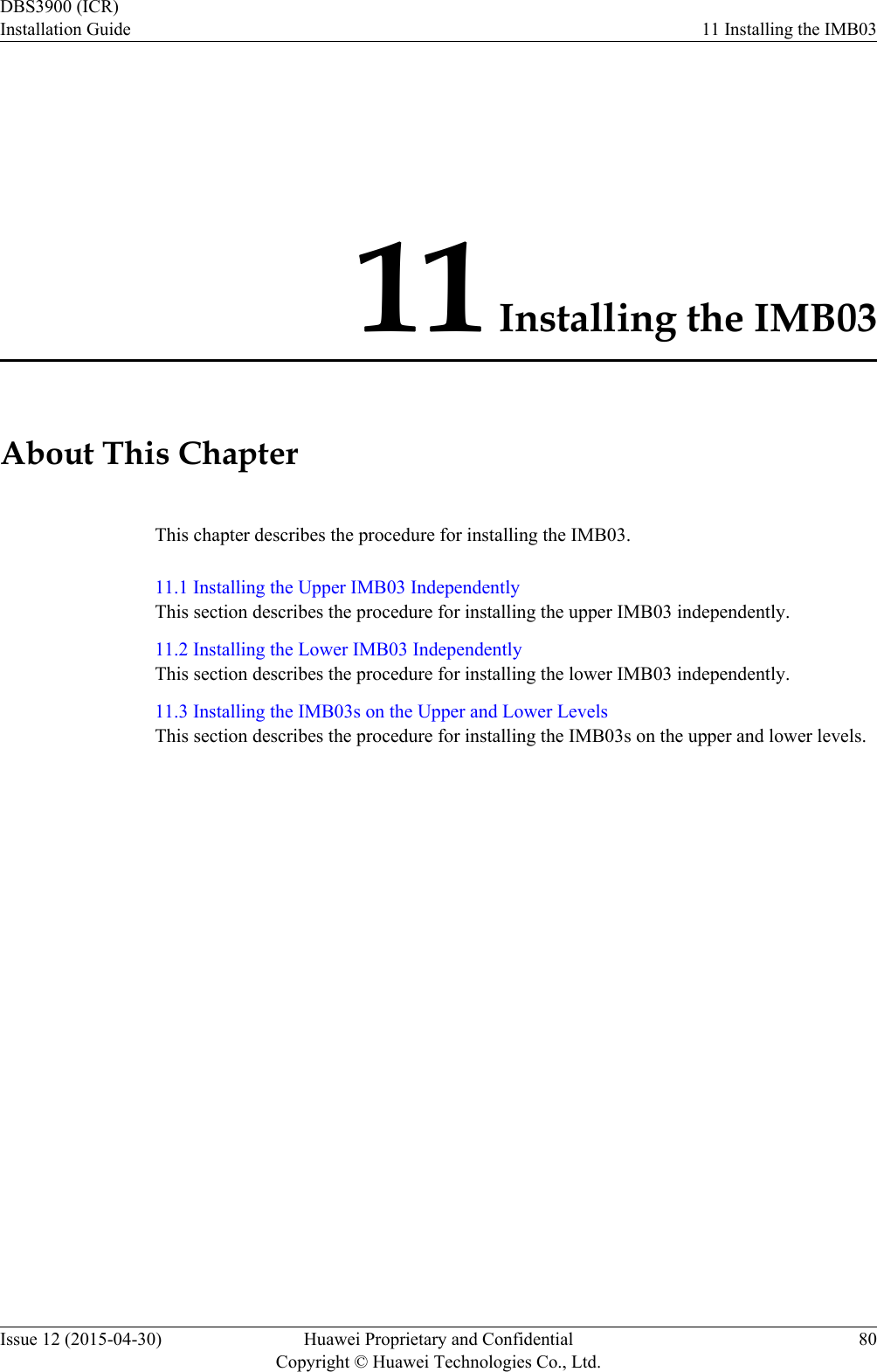 11 Installing the IMB03About This ChapterThis chapter describes the procedure for installing the IMB03.11.1 Installing the Upper IMB03 IndependentlyThis section describes the procedure for installing the upper IMB03 independently.11.2 Installing the Lower IMB03 IndependentlyThis section describes the procedure for installing the lower IMB03 independently.11.3 Installing the IMB03s on the Upper and Lower LevelsThis section describes the procedure for installing the IMB03s on the upper and lower levels.DBS3900 (ICR)Installation Guide 11 Installing the IMB03Issue 12 (2015-04-30) Huawei Proprietary and ConfidentialCopyright © Huawei Technologies Co., Ltd.80