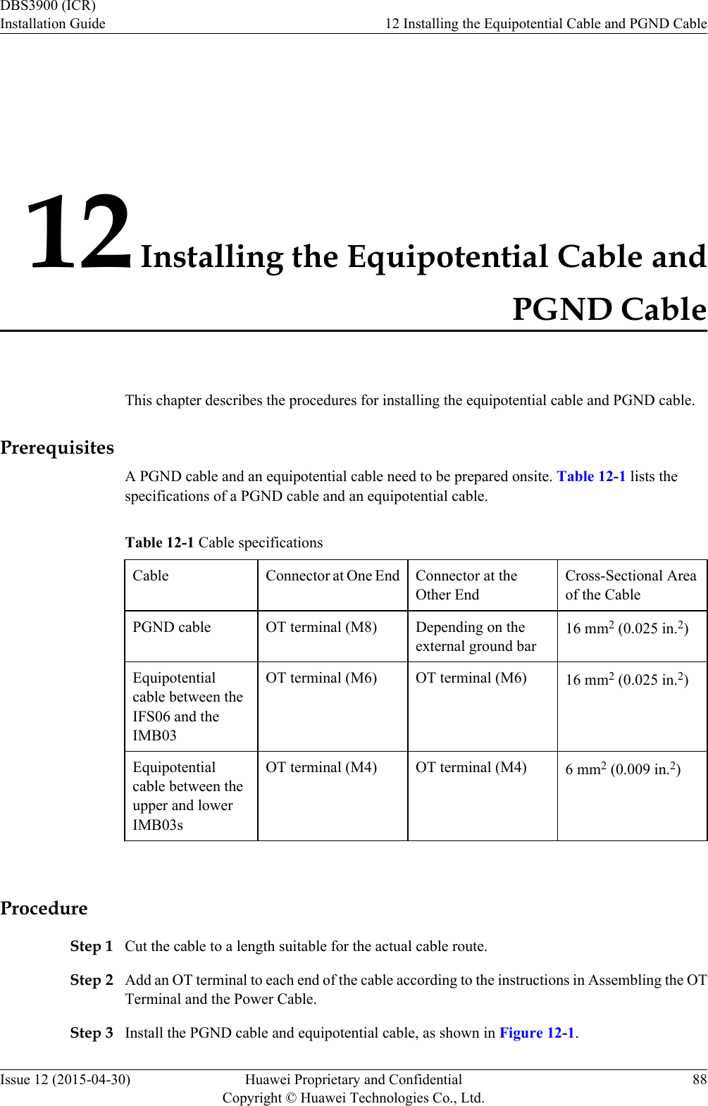 12 Installing the Equipotential Cable andPGND CableThis chapter describes the procedures for installing the equipotential cable and PGND cable.PrerequisitesA PGND cable and an equipotential cable need to be prepared onsite. Table 12-1 lists thespecifications of a PGND cable and an equipotential cable.Table 12-1 Cable specificationsCable Connector at One End Connector at theOther EndCross-Sectional Areaof the CablePGND cable OT terminal (M8) Depending on theexternal ground bar16 mm2 (0.025 in.2)Equipotentialcable between theIFS06 and theIMB03OT terminal (M6) OT terminal (M6) 16 mm2 (0.025 in.2)Equipotentialcable between theupper and lowerIMB03sOT terminal (M4) OT terminal (M4) 6 mm2 (0.009 in.2) ProcedureStep 1 Cut the cable to a length suitable for the actual cable route.Step 2 Add an OT terminal to each end of the cable according to the instructions in Assembling the OTTerminal and the Power Cable.Step 3 Install the PGND cable and equipotential cable, as shown in Figure 12-1.DBS3900 (ICR)Installation Guide 12 Installing the Equipotential Cable and PGND CableIssue 12 (2015-04-30) Huawei Proprietary and ConfidentialCopyright © Huawei Technologies Co., Ltd.88