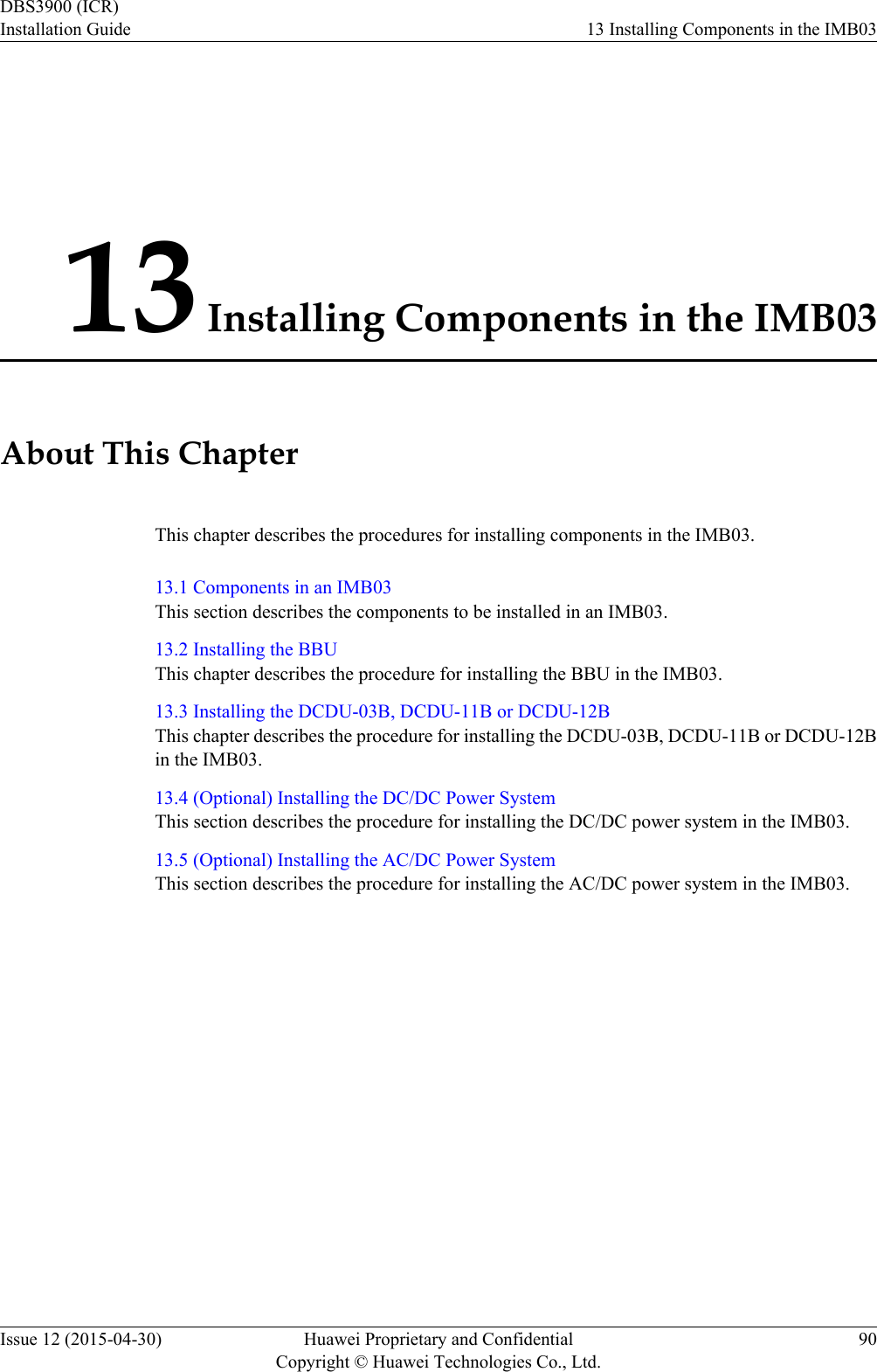 13 Installing Components in the IMB03About This ChapterThis chapter describes the procedures for installing components in the IMB03.13.1 Components in an IMB03This section describes the components to be installed in an IMB03.13.2 Installing the BBUThis chapter describes the procedure for installing the BBU in the IMB03.13.3 Installing the DCDU-03B, DCDU-11B or DCDU-12BThis chapter describes the procedure for installing the DCDU-03B, DCDU-11B or DCDU-12Bin the IMB03.13.4 (Optional) Installing the DC/DC Power SystemThis section describes the procedure for installing the DC/DC power system in the IMB03.13.5 (Optional) Installing the AC/DC Power SystemThis section describes the procedure for installing the AC/DC power system in the IMB03.DBS3900 (ICR)Installation Guide 13 Installing Components in the IMB03Issue 12 (2015-04-30) Huawei Proprietary and ConfidentialCopyright © Huawei Technologies Co., Ltd.90