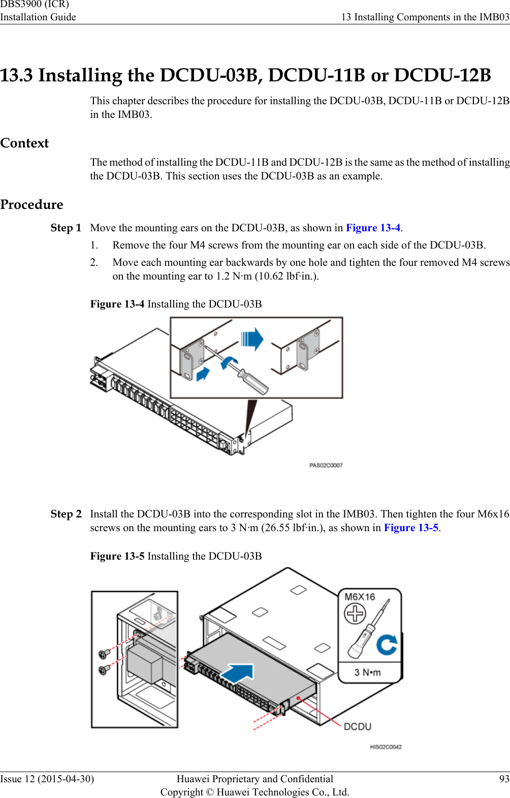 13.3 Installing the DCDU-03B, DCDU-11B or DCDU-12BThis chapter describes the procedure for installing the DCDU-03B, DCDU-11B or DCDU-12Bin the IMB03.ContextThe method of installing the DCDU-11B and DCDU-12B is the same as the method of installingthe DCDU-03B. This section uses the DCDU-03B as an example.ProcedureStep 1 Move the mounting ears on the DCDU-03B, as shown in Figure 13-4.1. Remove the four M4 screws from the mounting ear on each side of the DCDU-03B.2. Move each mounting ear backwards by one hole and tighten the four removed M4 screwson the mounting ear to 1.2 N·m (10.62 lbf·in.).Figure 13-4 Installing the DCDU-03B Step 2 Install the DCDU-03B into the corresponding slot in the IMB03. Then tighten the four M6x16screws on the mounting ears to 3 N·m (26.55 lbf·in.), as shown in Figure 13-5.Figure 13-5 Installing the DCDU-03BDBS3900 (ICR)Installation Guide 13 Installing Components in the IMB03Issue 12 (2015-04-30) Huawei Proprietary and ConfidentialCopyright © Huawei Technologies Co., Ltd.93