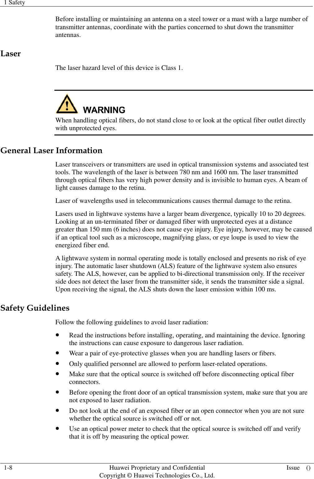 1 Safety    1-8 Huawei Proprietary and Confidential                                     Copyright © Huawei Technologies Co., Ltd. Issue    ()  Before installing or maintaining an antenna on a steel tower or a mast with a large number of transmitter antennas, coordinate with the parties concerned to shut down the transmitter antennas. Laser The laser hazard level of this device is Class 1.   When handling optical fibers, do not stand close to or look at the optical fiber outlet directly with unprotected eyes. General Laser Information Laser transceivers or transmitters are used in optical transmission systems and associated test tools. The wavelength of the laser is between 780 nm and 1600 nm. The laser transmitted through optical fibers has very high power density and is invisible to human eyes. A beam of light causes damage to the retina. Laser of wavelengths used in telecommunications causes thermal damage to the retina. Lasers used in lightwave systems have a larger beam divergence, typically 10 to 20 degrees. Looking at an un-terminated fiber or damaged fiber with unprotected eyes at a distance greater than 150 mm (6 inches) does not cause eye injury. Eye injury, however, may be caused if an optical tool such as a microscope, magnifying glass, or eye loupe is used to view the energized fiber end. A lightwave system in normal operating mode is totally enclosed and presents no risk of eye injury. The automatic laser shutdown (ALS) feature of the lightwave system also ensures safety. The ALS, however, can be applied to bi-directional transmission only. If the receiver side does not detect the laser from the transmitter side, it sends the transmitter side a signal. Upon receiving the signal, the ALS shuts down the laser emission within 100 ms. Safety Guidelines Follow the following guidelines to avoid laser radiation:  Read the instructions before installing, operating, and maintaining the device. Ignoring the instructions can cause exposure to dangerous laser radiation.  Wear a pair of eye-protective glasses when you are handling lasers or fibers.  Only qualified personnel are allowed to perform laser-related operations.  Make sure that the optical source is switched off before disconnecting optical fiber connectors.  Before opening the front door of an optical transmission system, make sure that you are not exposed to laser radiation.  Do not look at the end of an exposed fiber or an open connector when you are not sure whether the optical source is switched off or not.  Use an optical power meter to check that the optical source is switched off and verify that it is off by measuring the optical power. 