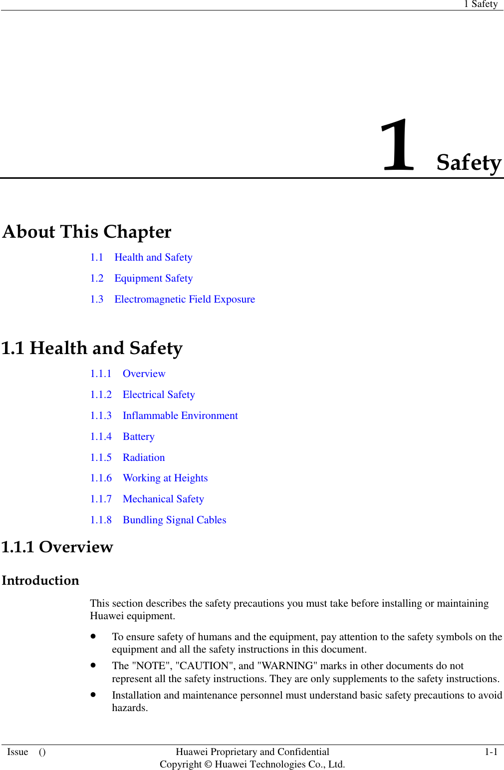   1 Safety  Issue    () Huawei Proprietary and Confidential                                     Copyright © Huawei Technologies Co., Ltd. 1-1  1 Safety About This Chapter 1.1    Health and Safety 1.2    Equipment Safety 1.3    Electromagnetic Field Exposure 1.1 Health and Safety 1.1.1    Overview 1.1.2    Electrical Safety 1.1.3    Inflammable Environment 1.1.4    Battery 1.1.5    Radiation 1.1.6    Working at Heights 1.1.7    Mechanical Safety 1.1.8    Bundling Signal Cables 1.1.1 Overview Introduction This section describes the safety precautions you must take before installing or maintaining Huawei equipment.  To ensure safety of humans and the equipment, pay attention to the safety symbols on the equipment and all the safety instructions in this document.  The &quot;NOTE&quot;, &quot;CAUTION&quot;, and &quot;WARNING&quot; marks in other documents do not represent all the safety instructions. They are only supplements to the safety instructions.  Installation and maintenance personnel must understand basic safety precautions to avoid hazards. 