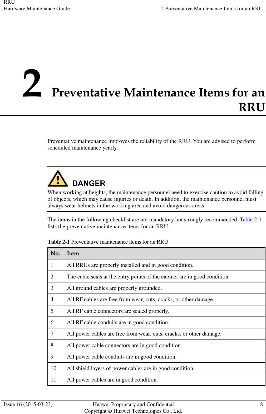 RRU Hardware Maintenance Guide 2 Preventative Maintenance Items for an RRU  Issue 16 (2015-03-23) Huawei Proprietary and Confidential                                     Copyright © Huawei Technologies Co., Ltd. 8  2 Preventative Maintenance Items for an RRU Preventative maintenance improves the reliability of the RRU. You are advised to perform scheduled maintenance yearly.   When working at heights, the maintenance personnel need to exercise caution to avoid falling of objects, which may cause injuries or death. In addition, the maintenance personnel must always wear helmets in the working area and avoid dangerous areas. The items in the following checklist are not mandatory but strongly recommended. Table 2-1 lists the preventative maintenance items for an RRU. Table 2-1 Preventative maintenance items for an RRU No. Item 1 All RRUs are properly installed and in good condition. 2 The cable seals at the entry points of the cabinet are in good condition. 3 All ground cables are properly grounded. 4 All RF cables are free from wear, cuts, cracks, or other damage. 5 All RF cable connectors are sealed properly. 6 All RF cable conduits are in good condition. 7 All power cables are free from wear, cuts, cracks, or other damage. 8 All power cable connectors are in good condition. 9 All power cable conduits are in good condition. 10 All shield layers of power cables are in good condition. 11 All power cables are in good condition. 