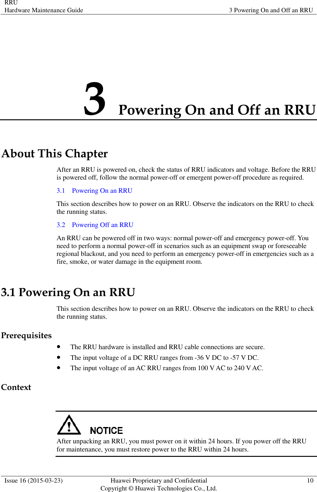 RRU Hardware Maintenance Guide 3 Powering On and Off an RRU  Issue 16 (2015-03-23) Huawei Proprietary and Confidential                                     Copyright © Huawei Technologies Co., Ltd. 10  3 Powering On and Off an RRU About This Chapter After an RRU is powered on, check the status of RRU indicators and voltage. Before the RRU is powered off, follow the normal power-off or emergent power-off procedure as required. 3.1    Powering On an RRU This section describes how to power on an RRU. Observe the indicators on the RRU to check the running status. 3.2    Powering Off an RRU An RRU can be powered off in two ways: normal power-off and emergency power-off. You need to perform a normal power-off in scenarios such as an equipment swap or foreseeable regional blackout, and you need to perform an emergency power-off in emergencies such as a fire, smoke, or water damage in the equipment room. 3.1 Powering On an RRU This section describes how to power on an RRU. Observe the indicators on the RRU to check the running status. Prerequisites  The RRU hardware is installed and RRU cable connections are secure.  The input voltage of a DC RRU ranges from -36 V DC to -57 V DC.  The input voltage of an AC RRU ranges from 100 V AC to 240 V AC. Context   After unpacking an RRU, you must power on it within 24 hours. If you power off the RRU for maintenance, you must restore power to the RRU within 24 hours. 