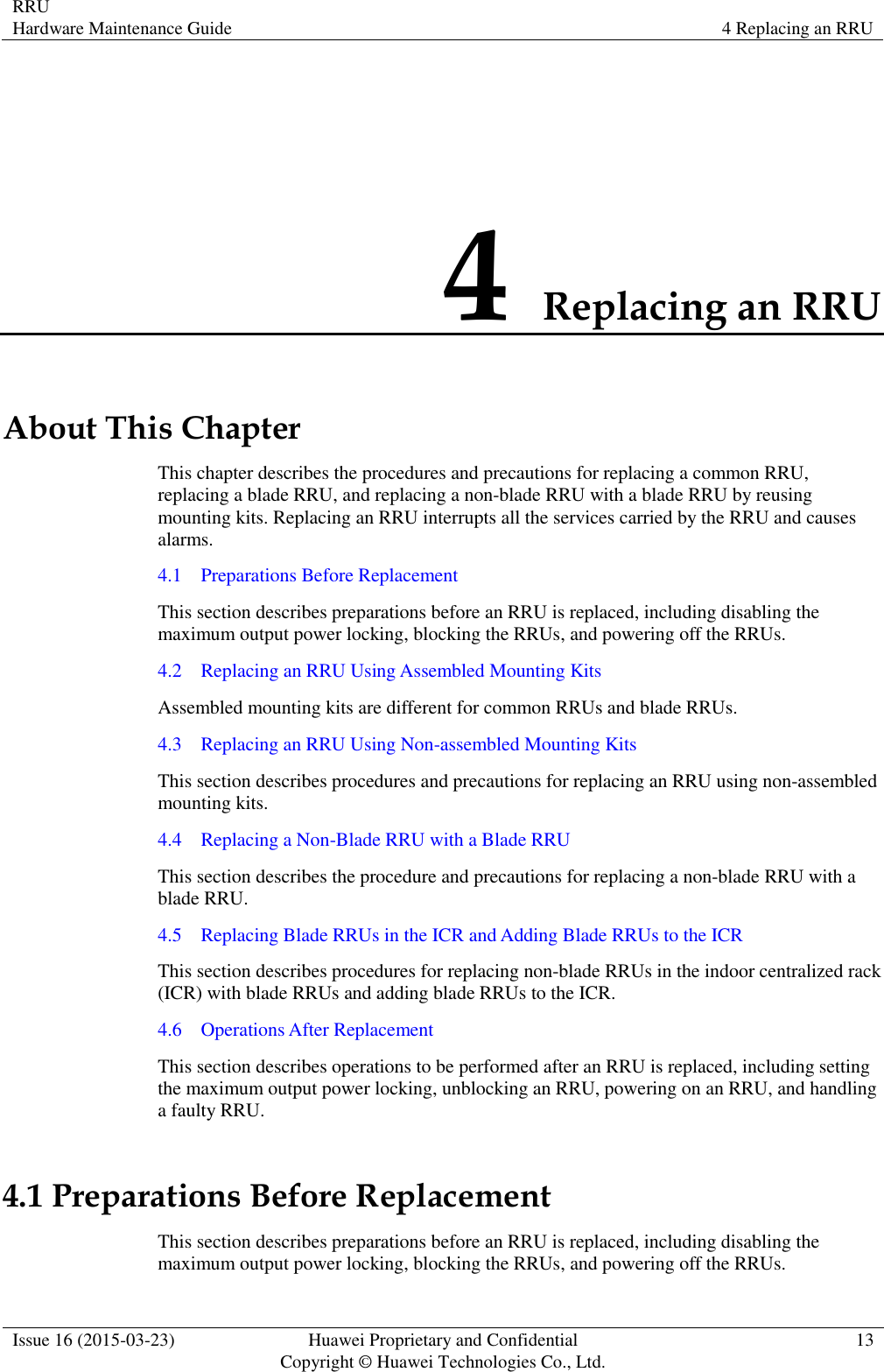 RRU Hardware Maintenance Guide 4 Replacing an RRU  Issue 16 (2015-03-23) Huawei Proprietary and Confidential                                     Copyright © Huawei Technologies Co., Ltd. 13  4 Replacing an RRU About This Chapter This chapter describes the procedures and precautions for replacing a common RRU, replacing a blade RRU, and replacing a non-blade RRU with a blade RRU by reusing mounting kits. Replacing an RRU interrupts all the services carried by the RRU and causes alarms. 4.1    Preparations Before Replacement This section describes preparations before an RRU is replaced, including disabling the maximum output power locking, blocking the RRUs, and powering off the RRUs. 4.2    Replacing an RRU Using Assembled Mounting Kits Assembled mounting kits are different for common RRUs and blade RRUs. 4.3    Replacing an RRU Using Non-assembled Mounting Kits This section describes procedures and precautions for replacing an RRU using non-assembled mounting kits. 4.4    Replacing a Non-Blade RRU with a Blade RRU This section describes the procedure and precautions for replacing a non-blade RRU with a blade RRU. 4.5    Replacing Blade RRUs in the ICR and Adding Blade RRUs to the ICR This section describes procedures for replacing non-blade RRUs in the indoor centralized rack (ICR) with blade RRUs and adding blade RRUs to the ICR. 4.6    Operations After Replacement This section describes operations to be performed after an RRU is replaced, including setting the maximum output power locking, unblocking an RRU, powering on an RRU, and handling a faulty RRU. 4.1 Preparations Before Replacement This section describes preparations before an RRU is replaced, including disabling the maximum output power locking, blocking the RRUs, and powering off the RRUs. 