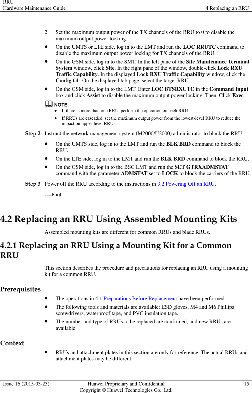 RRU Hardware Maintenance Guide 4 Replacing an RRU  Issue 16 (2015-03-23) Huawei Proprietary and Confidential                                     Copyright © Huawei Technologies Co., Ltd. 15   2. Set the maximum output power of the TX channels of the RRU to 0 to disable the maximum output power locking.  On the UMTS or LTE side, log in to the LMT and run the LOC RRUTC command to disable the maximum output power locking for TX channels of the RRU.  On the GSM side, log in to the SMT. In the left pane of the Site Maintenance Terminal System window, click Site. In the right pane of the window, double-click Lock RXU Traffic Capability. In the displayed Lock RXU Traffic Capability window, click the Config tab. On the displayed tab page, select the target RRU.  On the GSM side, log in to the LMT. Enter LOC BTSRXUTC in the Command Input box and click Assist to disable the maximum output power locking. Then, Click Exec.   If there is more than one RRU, perform the operation on each RRU.  If RRUs are cascaded, set the maximum output power from the lowest-level RRU to reduce the impact on upper-level RRUs. Step 2 Instruct the network management system (M2000/U2000) administrator to block the RRU.  On the UMTS side, log in to the LMT and run the BLK BRD command to block the RRU.  On the LTE side, log in to the LMT and run the BLK BRD command to block the RRU.  On the GSM side, log in to the BSC LMT and run the SET GTRXADMSTAT command with the parameter ADMSTAT set to LOCK to block the carriers of the RRU. Step 3 Power off the RRU according to the instructions in 3.2 Powering Off an RRU. ----End 4.2 Replacing an RRU Using Assembled Mounting Kits Assembled mounting kits are different for common RRUs and blade RRUs. 4.2.1 Replacing an RRU Using a Mounting Kit for a Common RRU This section describes the procedure and precautions for replacing an RRU using a mounting kit for a common RRU. Prerequisites  The operations in 4.1 Preparations Before Replacement have been performed.  The following tools and materials are available: ESD gloves, M4 and M6 Phillips screwdrivers, waterproof tape, and PVC insulation tape.  The number and type of RRUs to be replaced are confirmed, and new RRUs are available. Context  RRUs and attachment plates in this section are only for reference. The actual RRUs and attachment plates may be different. 