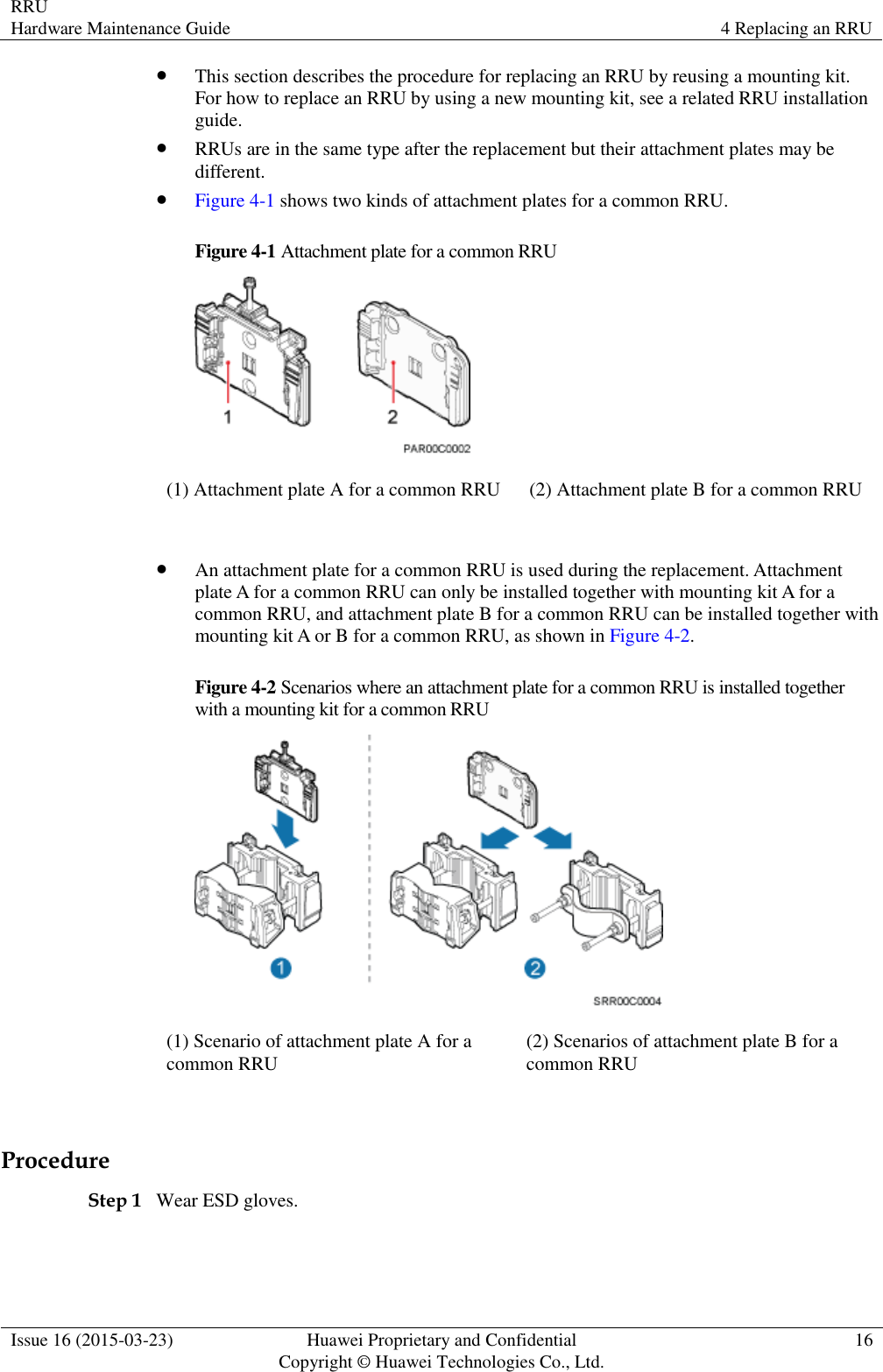 RRU Hardware Maintenance Guide 4 Replacing an RRU  Issue 16 (2015-03-23) Huawei Proprietary and Confidential                                     Copyright © Huawei Technologies Co., Ltd. 16   This section describes the procedure for replacing an RRU by reusing a mounting kit. For how to replace an RRU by using a new mounting kit, see a related RRU installation guide.  RRUs are in the same type after the replacement but their attachment plates may be different.  Figure 4-1 shows two kinds of attachment plates for a common RRU. Figure 4-1 Attachment plate for a common RRU  (1) Attachment plate A for a common RRU (2) Attachment plate B for a common RRU   An attachment plate for a common RRU is used during the replacement. Attachment plate A for a common RRU can only be installed together with mounting kit A for a common RRU, and attachment plate B for a common RRU can be installed together with mounting kit A or B for a common RRU, as shown in Figure 4-2. Figure 4-2 Scenarios where an attachment plate for a common RRU is installed together with a mounting kit for a common RRU  (1) Scenario of attachment plate A for a common RRU (2) Scenarios of attachment plate B for a common RRU  Procedure Step 1 Wear ESD gloves.  