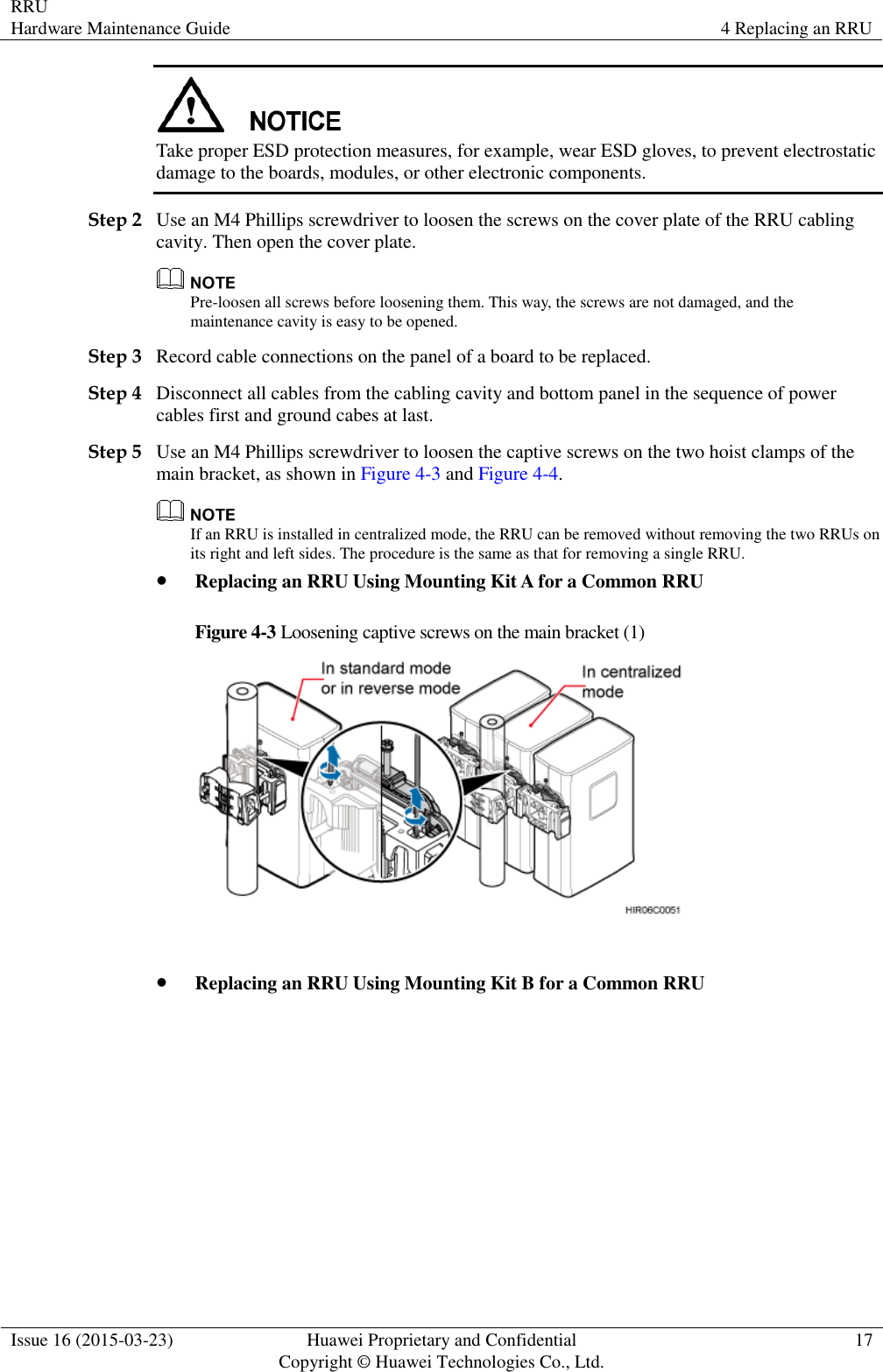 RRU Hardware Maintenance Guide 4 Replacing an RRU  Issue 16 (2015-03-23) Huawei Proprietary and Confidential                                     Copyright © Huawei Technologies Co., Ltd. 17   Take proper ESD protection measures, for example, wear ESD gloves, to prevent electrostatic damage to the boards, modules, or other electronic components. Step 2 Use an M4 Phillips screwdriver to loosen the screws on the cover plate of the RRU cabling cavity. Then open the cover plate.  Pre-loosen all screws before loosening them. This way, the screws are not damaged, and the maintenance cavity is easy to be opened. Step 3 Record cable connections on the panel of a board to be replaced. Step 4 Disconnect all cables from the cabling cavity and bottom panel in the sequence of power cables first and ground cabes at last. Step 5 Use an M4 Phillips screwdriver to loosen the captive screws on the two hoist clamps of the main bracket, as shown in Figure 4-3 and Figure 4-4.  If an RRU is installed in centralized mode, the RRU can be removed without removing the two RRUs on its right and left sides. The procedure is the same as that for removing a single RRU.  Replacing an RRU Using Mounting Kit A for a Common RRU Figure 4-3 Loosening captive screws on the main bracket (1)    Replacing an RRU Using Mounting Kit B for a Common RRU 