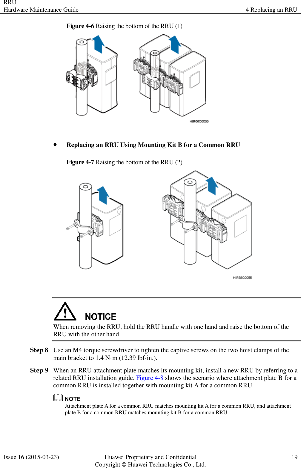 RRU Hardware Maintenance Guide 4 Replacing an RRU  Issue 16 (2015-03-23) Huawei Proprietary and Confidential                                     Copyright © Huawei Technologies Co., Ltd. 19  Figure 4-6 Raising the bottom of the RRU (1)    Replacing an RRU Using Mounting Kit B for a Common RRU Figure 4-7 Raising the bottom of the RRU (2)    When removing the RRU, hold the RRU handle with one hand and raise the bottom of the RRU with the other hand. Step 8 Use an M4 torque screwdriver to tighten the captive screws on the two hoist clamps of the main bracket to 1.4 N·m (12.39 lbf·in.). Step 9 When an RRU attachment plate matches its mounting kit, install a new RRU by referring to a related RRU installation guide. Figure 4-8 shows the scenario where attachment plate B for a common RRU is installed together with mounting kit A for a common RRU.  Attachment plate A for a common RRU matches mounting kit A for a common RRU, and attachment plate B for a common RRU matches mounting kit B for a common RRU. 