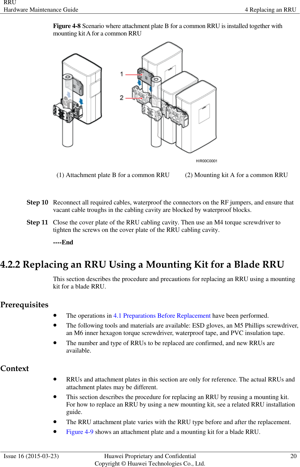 RRU Hardware Maintenance Guide 4 Replacing an RRU  Issue 16 (2015-03-23) Huawei Proprietary and Confidential                                     Copyright © Huawei Technologies Co., Ltd. 20  Figure 4-8 Scenario where attachment plate B for a common RRU is installed together with mounting kit A for a common RRU  (1) Attachment plate B for a common RRU (2) Mounting kit A for a common RRU  Step 10 Reconnect all required cables, waterproof the connectors on the RF jumpers, and ensure that vacant cable troughs in the cabling cavity are blocked by waterproof blocks. Step 11 Close the cover plate of the RRU cabling cavity. Then use an M4 torque screwdriver to tighten the screws on the cover plate of the RRU cabling cavity. ----End 4.2.2 Replacing an RRU Using a Mounting Kit for a Blade RRU This section describes the procedure and precautions for replacing an RRU using a mounting kit for a blade RRU. Prerequisites  The operations in 4.1 Preparations Before Replacement have been performed.  The following tools and materials are available: ESD gloves, an M5 Phillips screwdriver, an M6 inner hexagon torque screwdriver, waterproof tape, and PVC insulation tape.  The number and type of RRUs to be replaced are confirmed, and new RRUs are available. Context  RRUs and attachment plates in this section are only for reference. The actual RRUs and attachment plates may be different.  This section describes the procedure for replacing an RRU by reusing a mounting kit. For how to replace an RRU by using a new mounting kit, see a related RRU installation guide.  The RRU attachment plate varies with the RRU type before and after the replacement.  Figure 4-9 shows an attachment plate and a mounting kit for a blade RRU. 