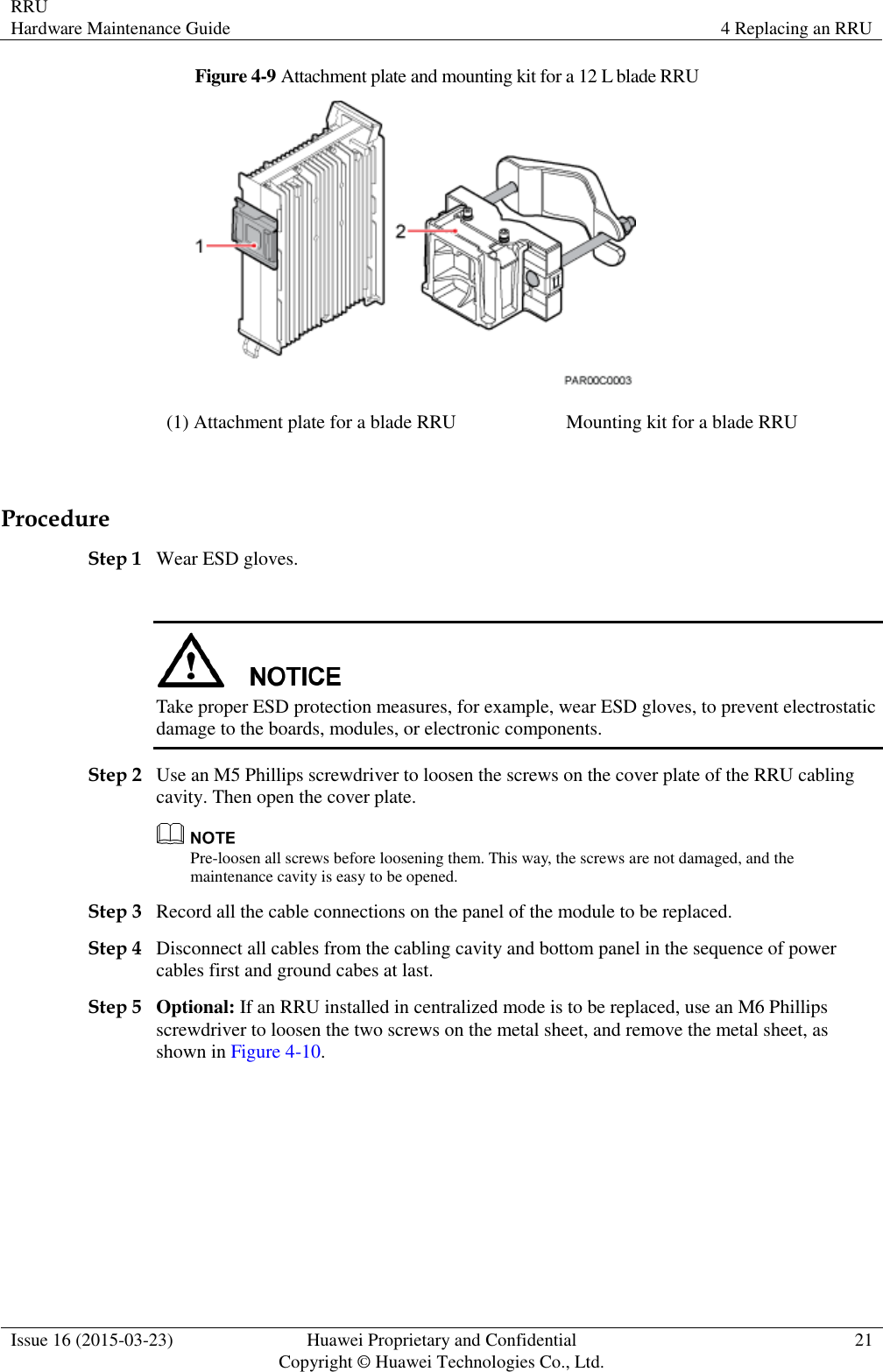 RRU Hardware Maintenance Guide 4 Replacing an RRU  Issue 16 (2015-03-23) Huawei Proprietary and Confidential                                     Copyright © Huawei Technologies Co., Ltd. 21  Figure 4-9 Attachment plate and mounting kit for a 12 L blade RRU  (1) Attachment plate for a blade RRU Mounting kit for a blade RRU  Procedure Step 1 Wear ESD gloves.   Take proper ESD protection measures, for example, wear ESD gloves, to prevent electrostatic damage to the boards, modules, or electronic components. Step 2 Use an M5 Phillips screwdriver to loosen the screws on the cover plate of the RRU cabling cavity. Then open the cover plate.  Pre-loosen all screws before loosening them. This way, the screws are not damaged, and the maintenance cavity is easy to be opened. Step 3 Record all the cable connections on the panel of the module to be replaced.   Step 4 Disconnect all cables from the cabling cavity and bottom panel in the sequence of power cables first and ground cabes at last. Step 5 Optional: If an RRU installed in centralized mode is to be replaced, use an M6 Phillips screwdriver to loosen the two screws on the metal sheet, and remove the metal sheet, as shown in Figure 4-10. 