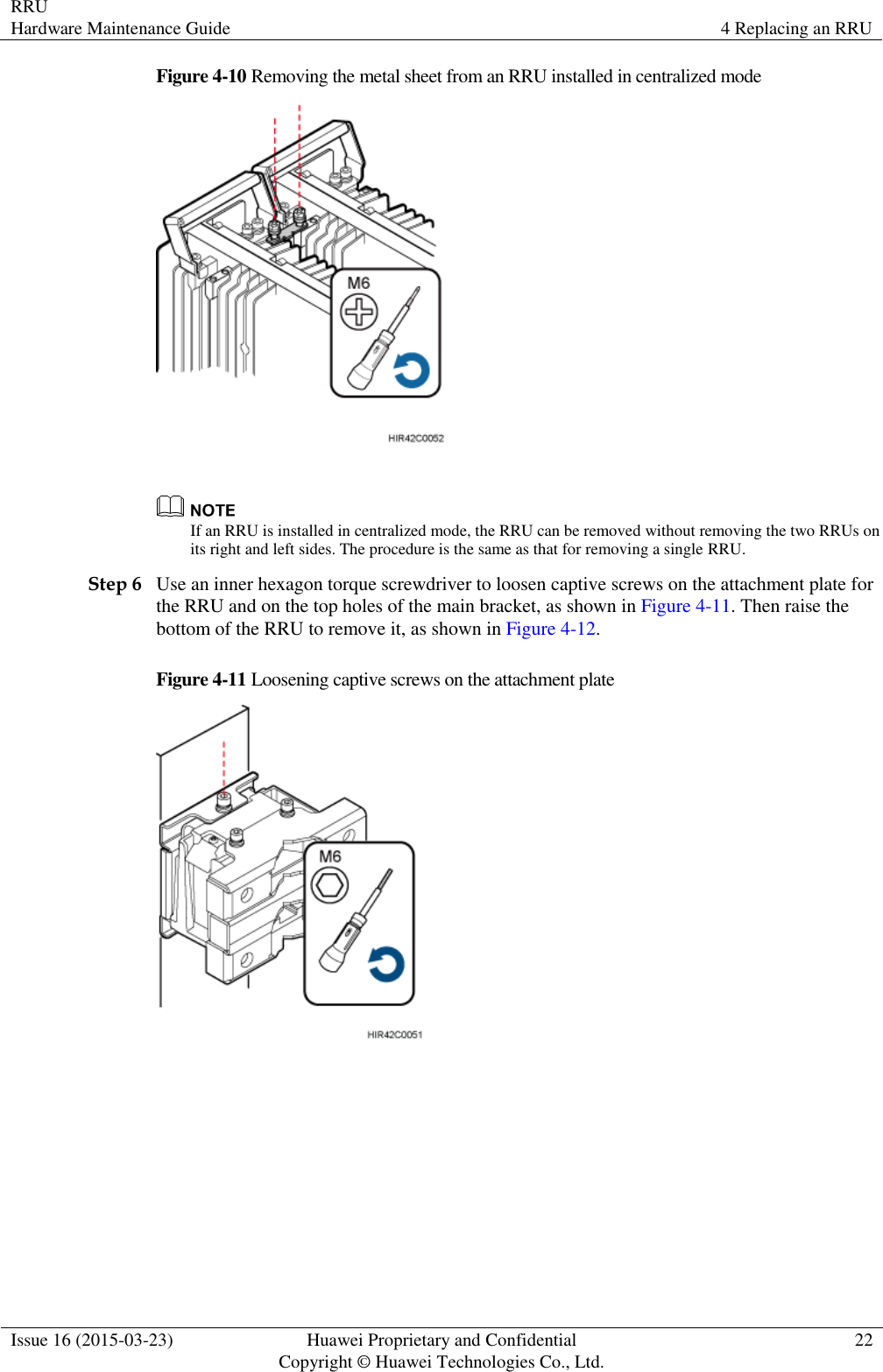 RRU Hardware Maintenance Guide 4 Replacing an RRU  Issue 16 (2015-03-23) Huawei Proprietary and Confidential                                     Copyright © Huawei Technologies Co., Ltd. 22  Figure 4-10 Removing the metal sheet from an RRU installed in centralized mode    If an RRU is installed in centralized mode, the RRU can be removed without removing the two RRUs on its right and left sides. The procedure is the same as that for removing a single RRU. Step 6 Use an inner hexagon torque screwdriver to loosen captive screws on the attachment plate for the RRU and on the top holes of the main bracket, as shown in Figure 4-11. Then raise the bottom of the RRU to remove it, as shown in Figure 4-12. Figure 4-11 Loosening captive screws on the attachment plate   
