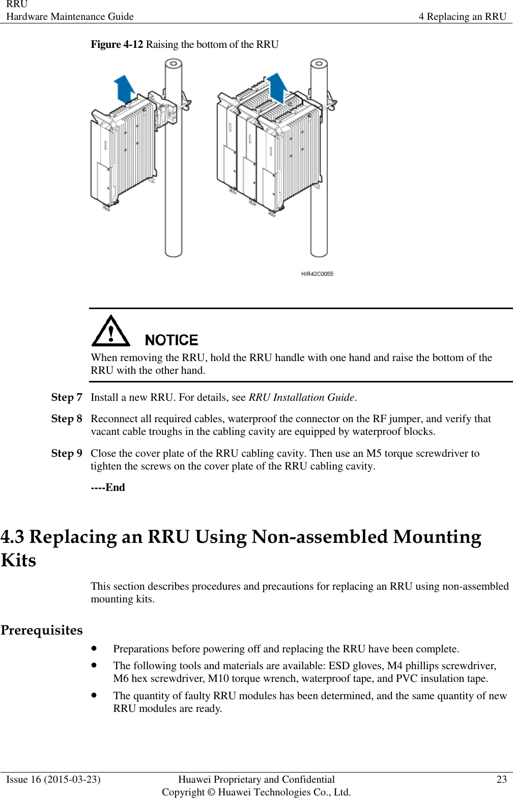 RRU Hardware Maintenance Guide 4 Replacing an RRU  Issue 16 (2015-03-23) Huawei Proprietary and Confidential                                     Copyright © Huawei Technologies Co., Ltd. 23  Figure 4-12 Raising the bottom of the RRU    When removing the RRU, hold the RRU handle with one hand and raise the bottom of the RRU with the other hand. Step 7 Install a new RRU. For details, see RRU Installation Guide. Step 8 Reconnect all required cables, waterproof the connector on the RF jumper, and verify that vacant cable troughs in the cabling cavity are equipped by waterproof blocks. Step 9 Close the cover plate of the RRU cabling cavity. Then use an M5 torque screwdriver to tighten the screws on the cover plate of the RRU cabling cavity. ----End 4.3 Replacing an RRU Using Non-assembled Mounting Kits This section describes procedures and precautions for replacing an RRU using non-assembled mounting kits. Prerequisites  Preparations before powering off and replacing the RRU have been complete.  The following tools and materials are available: ESD gloves, M4 phillips screwdriver, M6 hex screwdriver, M10 torque wrench, waterproof tape, and PVC insulation tape.  The quantity of faulty RRU modules has been determined, and the same quantity of new RRU modules are ready. 