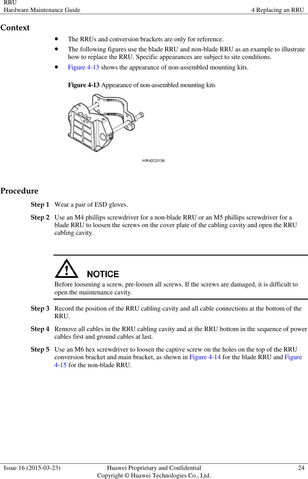 RRU Hardware Maintenance Guide 4 Replacing an RRU  Issue 16 (2015-03-23) Huawei Proprietary and Confidential                                     Copyright © Huawei Technologies Co., Ltd. 24  Context  The RRUs and conversion brackets are only for reference.  The following figures use the blade RRU and non-blade RRU as an example to illustrate how to replace the RRU. Specific appearances are subject to site conditions.  Figure 4-13 shows the appearance of non-assembled mounting kits. Figure 4-13 Appearance of non-assembled mounting kits   Procedure Step 1 Wear a pair of ESD gloves. Step 2 Use an M4 phillips screwdriver for a non-blade RRU or an M5 phillips screwdriver for a blade RRU to loosen the screws on the cover plate of the cabling cavity and open the RRU cabling cavity.   Before loosening a screw, pre-loosen all screws. If the screws are damaged, it is difficult to open the maintenance cavity. Step 3 Record the position of the RRU cabling cavity and all cable connections at the bottom of the RRU. Step 4 Remove all cables in the RRU cabling cavity and at the RRU bottom in the sequence of power cables first and ground cables at last. Step 5 Use an M6 hex screwdriver to loosen the captive screw on the holes on the top of the RRU conversion bracket and main bracket, as shown in Figure 4-14 for the blade RRU and Figure 4-15 for the non-blade RRU. 