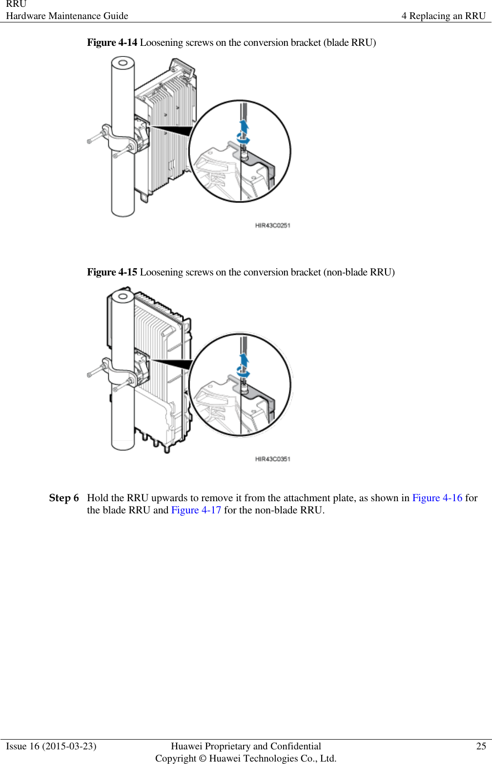 RRU Hardware Maintenance Guide 4 Replacing an RRU  Issue 16 (2015-03-23) Huawei Proprietary and Confidential                                     Copyright © Huawei Technologies Co., Ltd. 25  Figure 4-14 Loosening screws on the conversion bracket (blade RRU)   Figure 4-15 Loosening screws on the conversion bracket (non-blade RRU)   Step 6 Hold the RRU upwards to remove it from the attachment plate, as shown in Figure 4-16 for the blade RRU and Figure 4-17 for the non-blade RRU. 