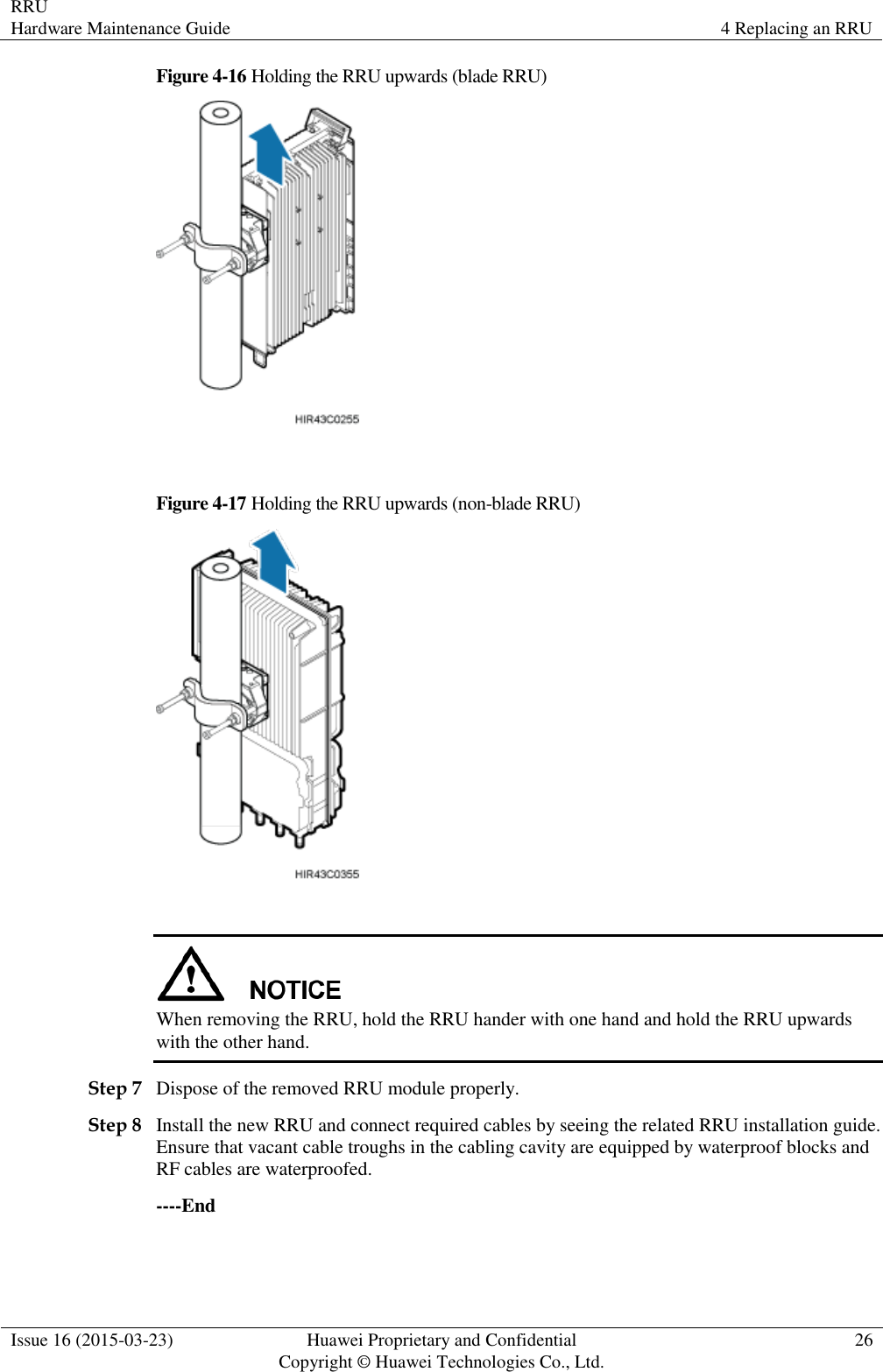 RRU Hardware Maintenance Guide 4 Replacing an RRU  Issue 16 (2015-03-23) Huawei Proprietary and Confidential                                     Copyright © Huawei Technologies Co., Ltd. 26  Figure 4-16 Holding the RRU upwards (blade RRU)   Figure 4-17 Holding the RRU upwards (non-blade RRU)    When removing the RRU, hold the RRU hander with one hand and hold the RRU upwards with the other hand. Step 7 Dispose of the removed RRU module properly. Step 8 Install the new RRU and connect required cables by seeing the related RRU installation guide. Ensure that vacant cable troughs in the cabling cavity are equipped by waterproof blocks and RF cables are waterproofed. ----End 