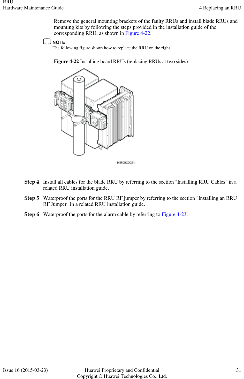 RRU Hardware Maintenance Guide 4 Replacing an RRU  Issue 16 (2015-03-23) Huawei Proprietary and Confidential                                     Copyright © Huawei Technologies Co., Ltd. 31  Remove the general mounting brackets of the faulty RRUs and install blade RRUs and mounting kits by following the steps provided in the installation guide of the corresponding RRU, as shown in Figure 4-22.  The following figure shows how to replace the RRU on the right. Figure 4-22 Installing board RRUs (replacing RRUs at two sides)   Step 4 Install all cables for the blade RRU by referring to the section &quot;Installing RRU Cables&quot; in a related RRU installation guide. Step 5 Waterproof the ports for the RRU RF jumper by referring to the section &quot;Installing an RRU RF Jumper&quot; in a related RRU installation guide. Step 6 Waterproof the ports for the alarm cable by referring to Figure 4-23. 
