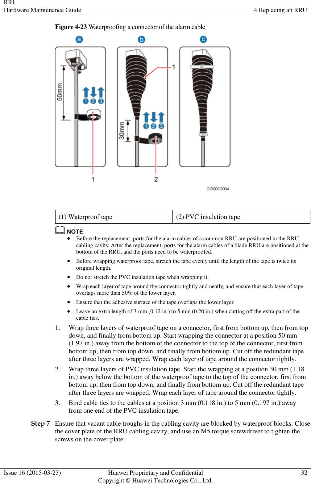RRU Hardware Maintenance Guide 4 Replacing an RRU  Issue 16 (2015-03-23) Huawei Proprietary and Confidential                                     Copyright © Huawei Technologies Co., Ltd. 32  Figure 4-23 Waterproofing a connector of the alarm cable   (1) Waterproof tape (2) PVC insulation tape   Before the replacement, ports for the alarm cables of a common RRU are positioned in the RRU cabling cavity. After the replacement, ports for the alarm cables of a blade RRU are positioned at the bottom of the RRU, and the ports need to be waterproofed.  Before wrapping waterproof tape, stretch the tape evenly until the length of the tape is twice its original length.  Do not stretch the PVC insulation tape when wrapping it.  Wrap each layer of tape around the connector tightly and neatly, and ensure that each layer of tape overlaps more than 50% of the lower layer.  Ensure that the adhesive surface of the tape overlaps the lower layer.  Leave an extra length of 3 mm (0.12 in.) to 5 mm (0.20 in.) when cutting off the extra part of the cable ties. 1. Wrap three layers of waterproof tape on a connector, first from bottom up, then from top down, and finally from bottom up. Start wrapping the connector at a position 50 mm (1.97 in.) away from the bottom of the connector to the top of the connector, first from bottom up, then from top down, and finally from bottom up. Cut off the redundant tape after three layers are wrapped. Wrap each layer of tape around the connector tightly. 2. Wrap three layers of PVC insulation tape. Start the wrapping at a position 30 mm (1.18 in.) away below the bottom of the waterproof tape to the top of the connector, first from bottom up, then from top down, and finally from bottom up. Cut off the redundant tape after three layers are wrapped. Wrap each layer of tape around the connector tightly. 3. Bind cable ties to the cables at a position 3 mm (0.118 in.) to 5 mm (0.197 in.) away from one end of the PVC insulation tape. Step 7 Ensure that vacant cable troughs in the cabling cavity are blocked by waterproof blocks. Close the cover plate of the RRU cabling cavity, and use an M5 torque screwdriver to tighten the screws on the cover plate. 