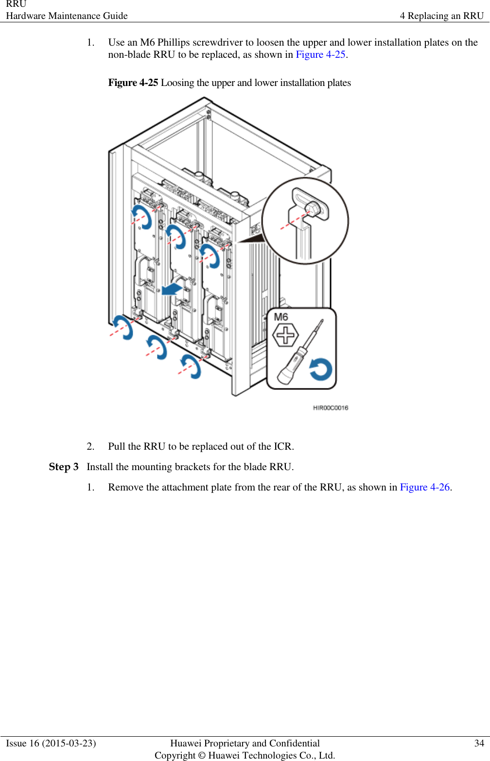 RRU Hardware Maintenance Guide 4 Replacing an RRU  Issue 16 (2015-03-23) Huawei Proprietary and Confidential                                     Copyright © Huawei Technologies Co., Ltd. 34  1. Use an M6 Phillips screwdriver to loosen the upper and lower installation plates on the non-blade RRU to be replaced, as shown in Figure 4-25. Figure 4-25 Loosing the upper and lower installation plates   2. Pull the RRU to be replaced out of the ICR. Step 3 Install the mounting brackets for the blade RRU. 1. Remove the attachment plate from the rear of the RRU, as shown in Figure 4-26. 