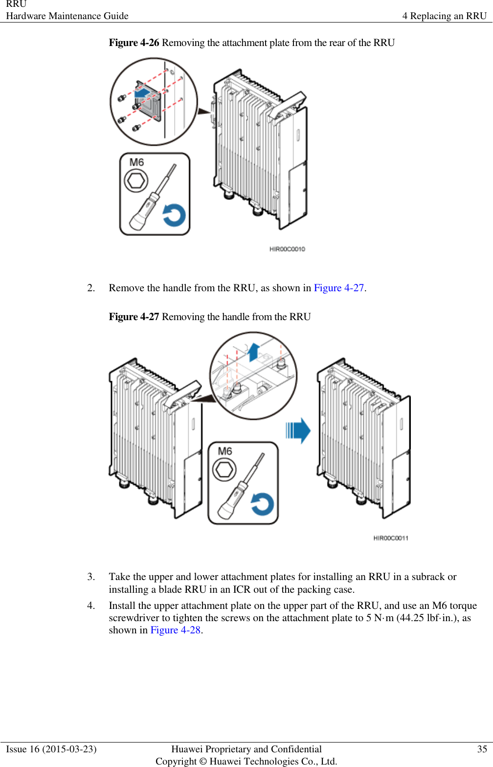 RRU Hardware Maintenance Guide 4 Replacing an RRU  Issue 16 (2015-03-23) Huawei Proprietary and Confidential                                     Copyright © Huawei Technologies Co., Ltd. 35  Figure 4-26 Removing the attachment plate from the rear of the RRU   2. Remove the handle from the RRU, as shown in Figure 4-27. Figure 4-27 Removing the handle from the RRU   3. Take the upper and lower attachment plates for installing an RRU in a subrack or installing a blade RRU in an ICR out of the packing case. 4. Install the upper attachment plate on the upper part of the RRU, and use an M6 torque screwdriver to tighten the screws on the attachment plate to 5 N·m (44.25 lbf·in.), as shown in Figure 4-28. 