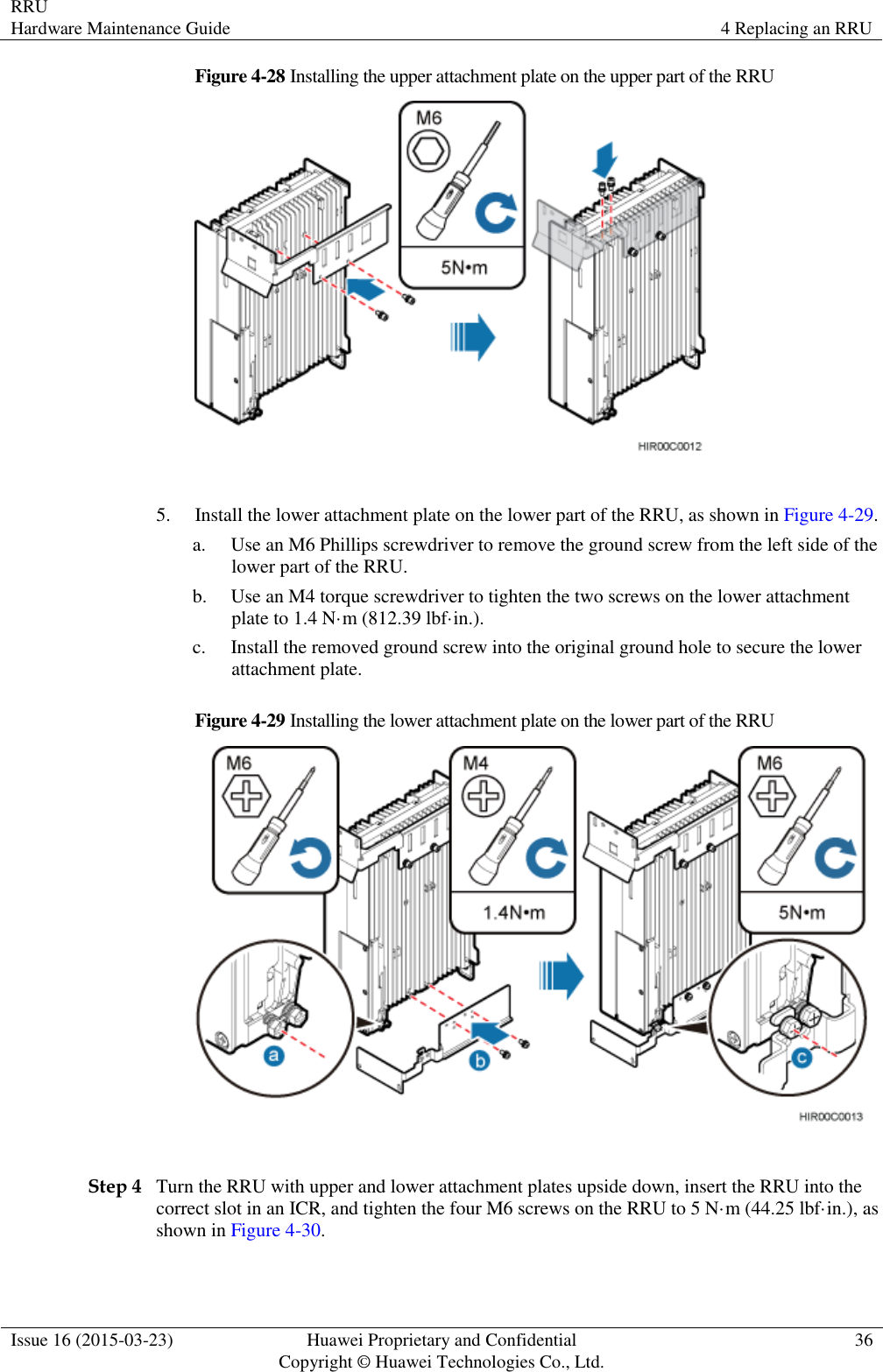 RRU Hardware Maintenance Guide 4 Replacing an RRU  Issue 16 (2015-03-23) Huawei Proprietary and Confidential                                     Copyright © Huawei Technologies Co., Ltd. 36  Figure 4-28 Installing the upper attachment plate on the upper part of the RRU   5. Install the lower attachment plate on the lower part of the RRU, as shown in Figure 4-29. a. Use an M6 Phillips screwdriver to remove the ground screw from the left side of the lower part of the RRU.   b. Use an M4 torque screwdriver to tighten the two screws on the lower attachment plate to 1.4 N·m (812.39 lbf·in.). c. Install the removed ground screw into the original ground hole to secure the lower attachment plate. Figure 4-29 Installing the lower attachment plate on the lower part of the RRU   Step 4 Turn the RRU with upper and lower attachment plates upside down, insert the RRU into the correct slot in an ICR, and tighten the four M6 screws on the RRU to 5 N·m (44.25 lbf·in.), as shown in Figure 4-30.   