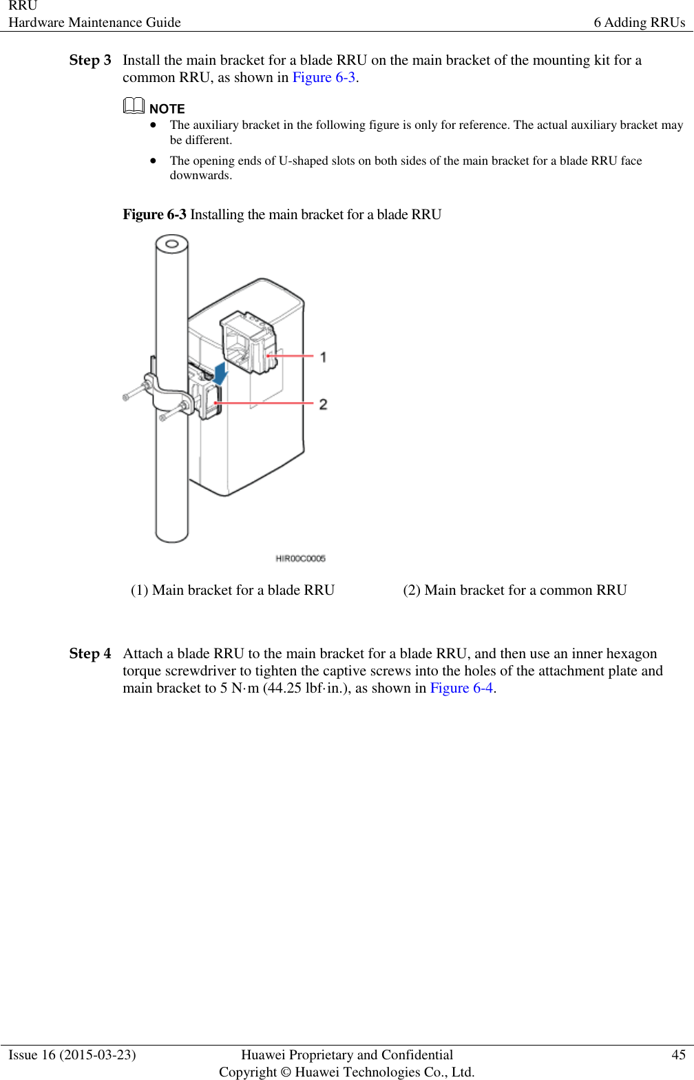 RRU Hardware Maintenance Guide 6 Adding RRUs  Issue 16 (2015-03-23) Huawei Proprietary and Confidential                                     Copyright © Huawei Technologies Co., Ltd. 45  Step 3 Install the main bracket for a blade RRU on the main bracket of the mounting kit for a common RRU, as shown in Figure 6-3.   The auxiliary bracket in the following figure is only for reference. The actual auxiliary bracket may be different.  The opening ends of U-shaped slots on both sides of the main bracket for a blade RRU face downwards. Figure 6-3 Installing the main bracket for a blade RRU  (1) Main bracket for a blade RRU (2) Main bracket for a common RRU  Step 4 Attach a blade RRU to the main bracket for a blade RRU, and then use an inner hexagon torque screwdriver to tighten the captive screws into the holes of the attachment plate and main bracket to 5 N·m (44.25 lbf·in.), as shown in Figure 6-4. 