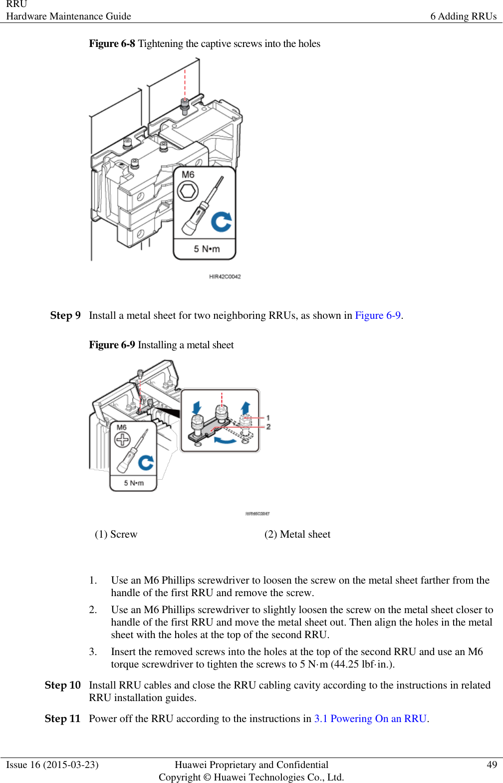 RRU Hardware Maintenance Guide 6 Adding RRUs  Issue 16 (2015-03-23) Huawei Proprietary and Confidential                                     Copyright © Huawei Technologies Co., Ltd. 49  Figure 6-8 Tightening the captive screws into the holes   Step 9 Install a metal sheet for two neighboring RRUs, as shown in Figure 6-9. Figure 6-9 Installing a metal sheet  (1) Screw (2) Metal sheet  1. Use an M6 Phillips screwdriver to loosen the screw on the metal sheet farther from the handle of the first RRU and remove the screw. 2. Use an M6 Phillips screwdriver to slightly loosen the screw on the metal sheet closer to handle of the first RRU and move the metal sheet out. Then align the holes in the metal sheet with the holes at the top of the second RRU. 3. Insert the removed screws into the holes at the top of the second RRU and use an M6 torque screwdriver to tighten the screws to 5 N·m (44.25 lbf·in.). Step 10 Install RRU cables and close the RRU cabling cavity according to the instructions in related RRU installation guides. Step 11 Power off the RRU according to the instructions in 3.1 Powering On an RRU. 