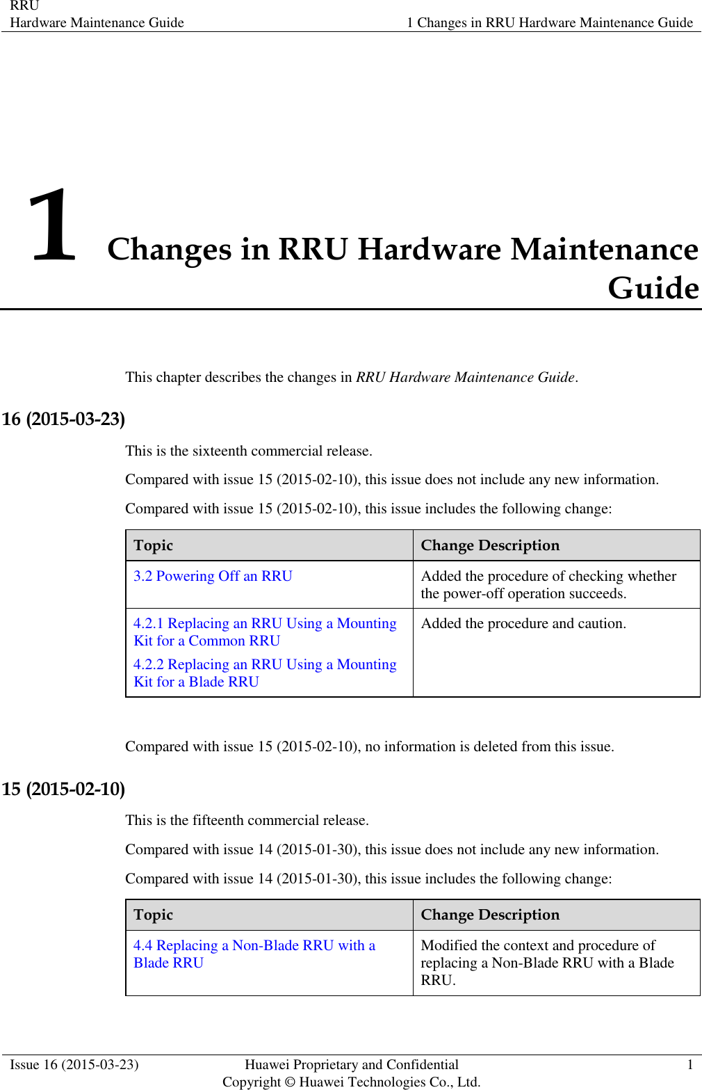 RRU Hardware Maintenance Guide 1 Changes in RRU Hardware Maintenance Guide  Issue 16 (2015-03-23) Huawei Proprietary and Confidential                                     Copyright © Huawei Technologies Co., Ltd. 1  1 Changes in RRU Hardware Maintenance Guide This chapter describes the changes in RRU Hardware Maintenance Guide. 16 (2015-03-23) This is the sixteenth commercial release. Compared with issue 15 (2015-02-10), this issue does not include any new information. Compared with issue 15 (2015-02-10), this issue includes the following change: Topic Change Description 3.2 Powering Off an RRU Added the procedure of checking whether the power-off operation succeeds. 4.2.1 Replacing an RRU Using a Mounting Kit for a Common RRU 4.2.2 Replacing an RRU Using a Mounting Kit for a Blade RRU Added the procedure and caution.  Compared with issue 15 (2015-02-10), no information is deleted from this issue. 15 (2015-02-10) This is the fifteenth commercial release. Compared with issue 14 (2015-01-30), this issue does not include any new information. Compared with issue 14 (2015-01-30), this issue includes the following change: Topic Change Description 4.4 Replacing a Non-Blade RRU with a Blade RRU Modified the context and procedure of replacing a Non-Blade RRU with a Blade RRU.  