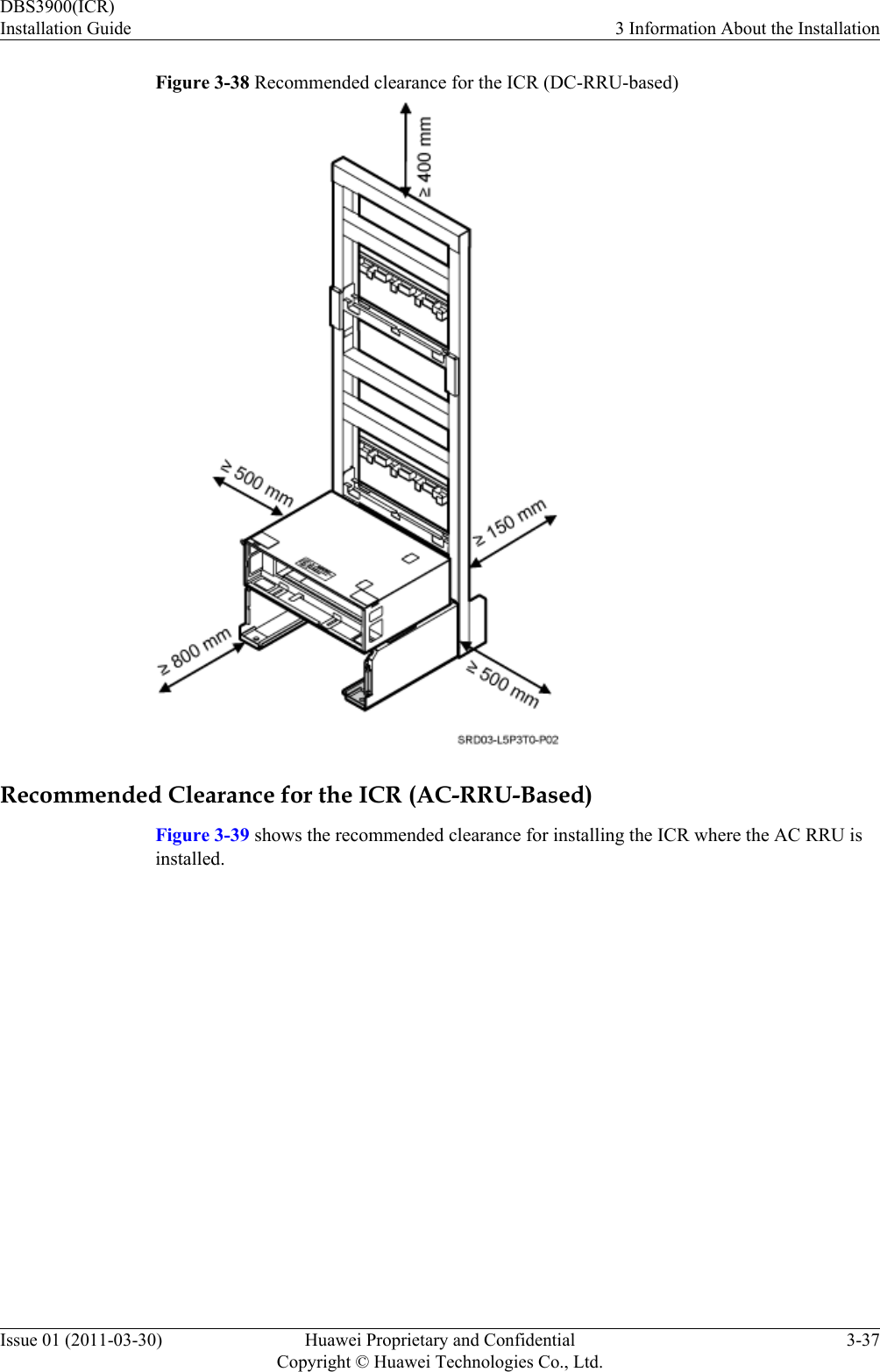 Figure 3-38 Recommended clearance for the ICR (DC-RRU-based)Recommended Clearance for the ICR (AC-RRU-Based)Figure 3-39 shows the recommended clearance for installing the ICR where the AC RRU isinstalled.DBS3900(ICR)Installation Guide 3 Information About the InstallationIssue 01 (2011-03-30) Huawei Proprietary and ConfidentialCopyright © Huawei Technologies Co., Ltd.3-37