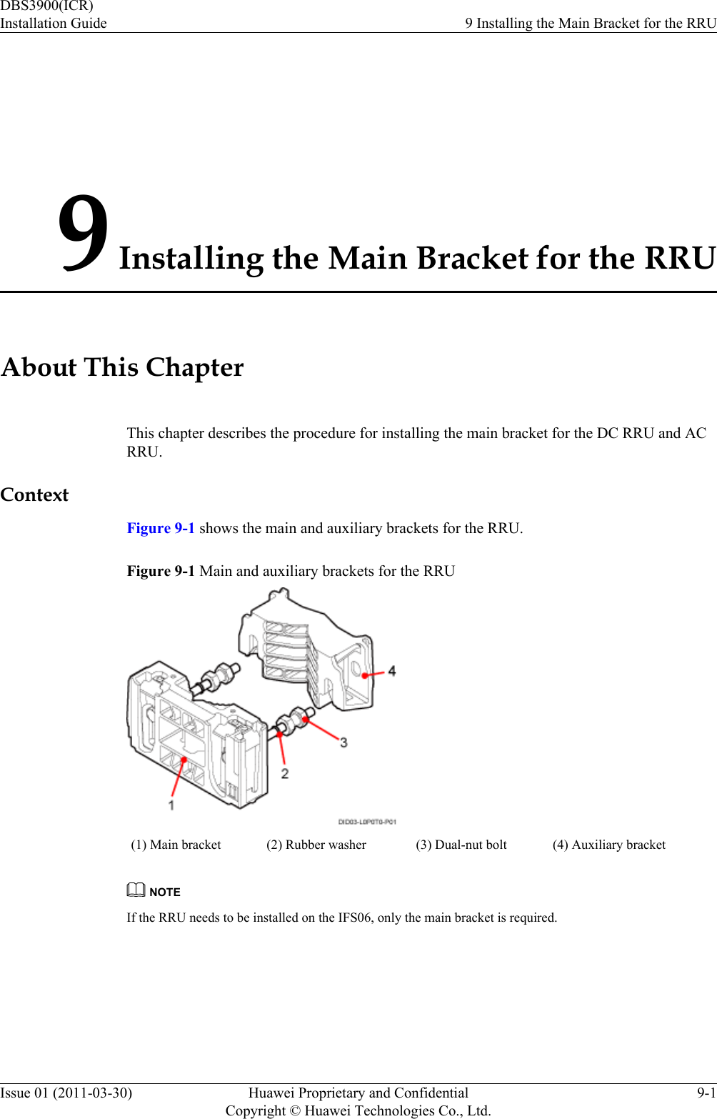 9 Installing the Main Bracket for the RRUAbout This ChapterThis chapter describes the procedure for installing the main bracket for the DC RRU and ACRRU.ContextFigure 9-1 shows the main and auxiliary brackets for the RRU.Figure 9-1 Main and auxiliary brackets for the RRU(1) Main bracket (2) Rubber washer (3) Dual-nut bolt (4) Auxiliary bracketNOTEIf the RRU needs to be installed on the IFS06, only the main bracket is required.DBS3900(ICR)Installation Guide 9 Installing the Main Bracket for the RRUIssue 01 (2011-03-30) Huawei Proprietary and ConfidentialCopyright © Huawei Technologies Co., Ltd.9-1