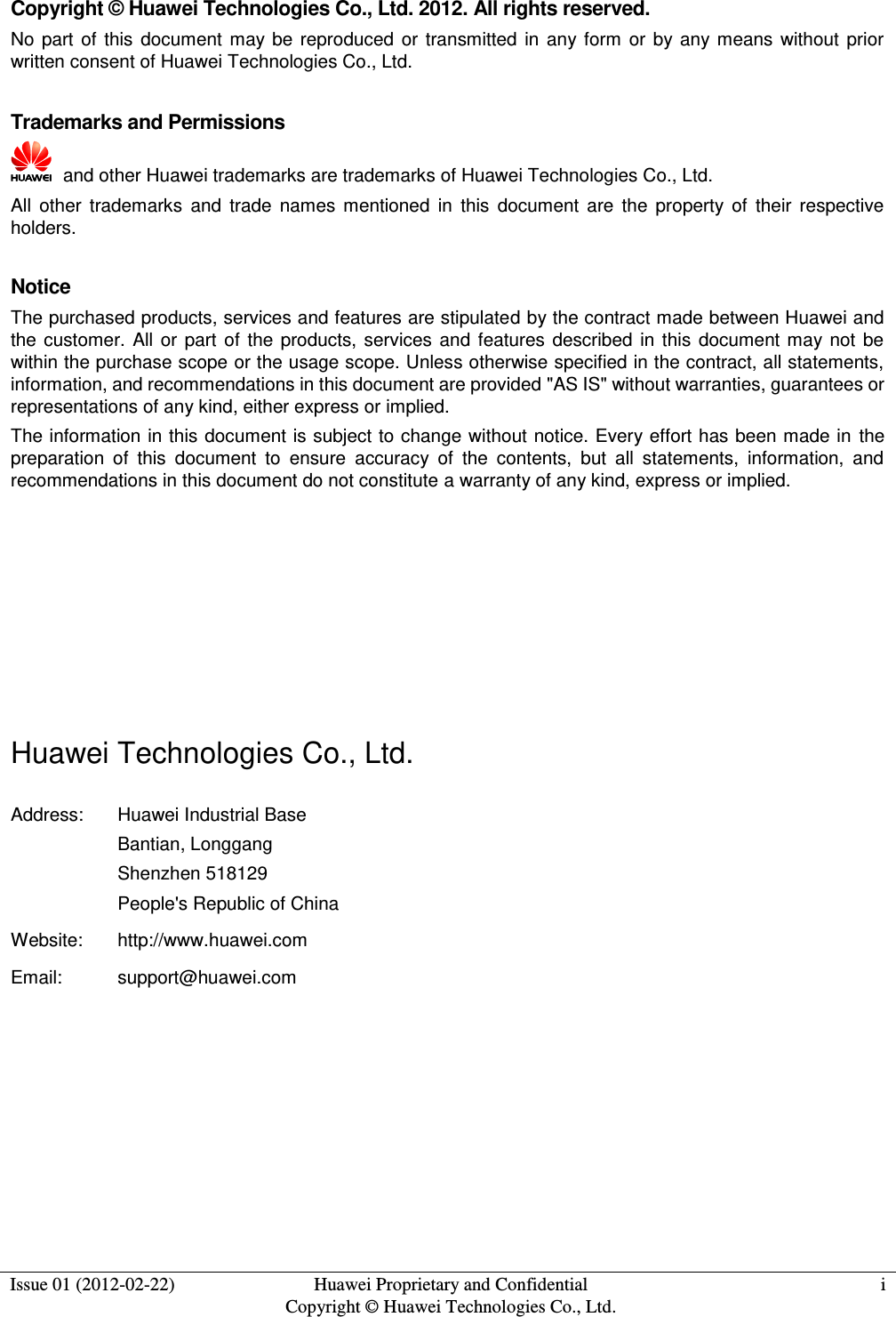  Issue 01 (2012-02-22) Huawei Proprietary and Confidential         Copyright © Huawei Technologies Co., Ltd. i  Copyright © Huawei Technologies Co., Ltd. 2012. All rights reserved. No  part  of  this  document  may  be  reproduced  or  transmitted  in  any form  or  by any  means  without  prior written consent of Huawei Technologies Co., Ltd.  Trademarks and Permissions   and other Huawei trademarks are trademarks of Huawei Technologies Co., Ltd. All  other  trademarks  and  trade  names  mentioned  in  this  document  are  the  property  of  their  respective holders.  Notice The purchased products, services and features are stipulated by the contract made between Huawei and the  customer.  All  or  part  of  the  products,  services  and  features  described  in this  document  may  not  be within the purchase scope or the usage scope. Unless otherwise specified in the contract, all statements, information, and recommendations in this document are provided &quot;AS IS&quot; without warranties, guarantees or representations of any kind, either express or implied. The information in this document is subject to change without notice. Every effort has been made in  the preparation  of  this  document  to  ensure  accuracy  of  the  contents,  but  all  statements,  information,  and recommendations in this document do not constitute a warranty of any kind, express or implied.       Huawei Technologies Co., Ltd. Address: Huawei Industrial Base Bantian, Longgang Shenzhen 518129 People&apos;s Republic of China Website: http://www.huawei.com Email: support@huawei.com   