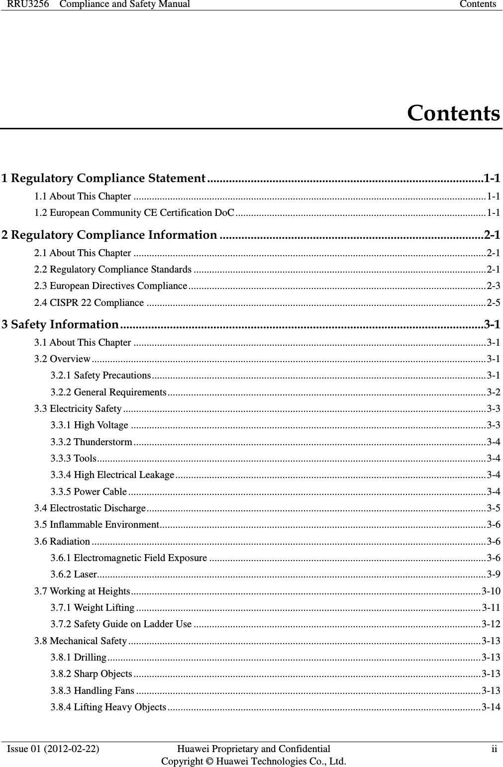 RRU3256    Compliance and Safety Manual Contents  Issue 01 (2012-02-22) Huawei Proprietary and Confidential         Copyright © Huawei Technologies Co., Ltd. ii  Contents 1 Regulatory Compliance Statement ......................................................................................... 1-1 1.1 About This Chapter ....................................................................................................................................... 1-1 1.2 European Community CE Certification DoC ................................................................................................ 1-1 2 Regulatory Compliance Information ..................................................................................... 2-1 2.1 About This Chapter ....................................................................................................................................... 2-1 2.2 Regulatory Compliance Standards ................................................................................................................ 2-1 2.3 European Directives Compliance .................................................................................................................. 2-3 2.4 CISPR 22 Compliance .................................................................................................................................. 2-5 3 Safety Information ..................................................................................................................... 3-1 3.1 About This Chapter ....................................................................................................................................... 3-1 3.2 Overview ....................................................................................................................................................... 3-1 3.2.1 Safety Precautions ................................................................................................................................ 3-1 3.2.2 General Requirements .......................................................................................................................... 3-2 3.3 Electricity Safety ........................................................................................................................................... 3-3 3.3.1 High Voltage ........................................................................................................................................ 3-3 3.3.2 Thunderstorm ....................................................................................................................................... 3-4 3.3.3 Tools ..................................................................................................................................................... 3-4 3.3.4 High Electrical Leakage ....................................................................................................................... 3-4 3.3.5 Power Cable ......................................................................................................................................... 3-4 3.4 Electrostatic Discharge .................................................................................................................................. 3-5 3.5 Inflammable Environment ............................................................................................................................. 3-6 3.6 Radiation ....................................................................................................................................................... 3-6 3.6.1 Electromagnetic Field Exposure .......................................................................................................... 3-6 3.6.2 Laser..................................................................................................................................................... 3-9 3.7 Working at Heights ...................................................................................................................................... 3-10 3.7.1 Weight Lifting .................................................................................................................................... 3-11 3.7.2 Safety Guide on Ladder Use .............................................................................................................. 3-12 3.8 Mechanical Safety ....................................................................................................................................... 3-13 3.8.1 Drilling ............................................................................................................................................... 3-13 3.8.2 Sharp Objects ..................................................................................................................................... 3-13 3.8.3 Handling Fans .................................................................................................................................... 3-13 3.8.4 Lifting Heavy Objects ........................................................................................................................ 3-14 