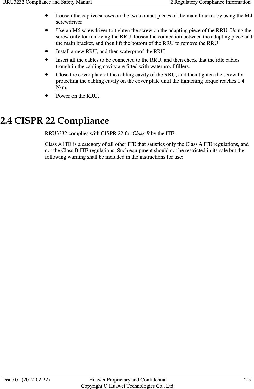 RRU3232 Compliance and Safety Manual 2 Regulatory Compliance Information  Issue 01 (2012-02-22) Huawei Proprietary and Confidential         Copyright © Huawei Technologies Co., Ltd. 2-5   Loosen the captive screws on the two contact pieces of the main bracket by using the M4 screwdriver  Use an M6 screwdriver to tighten the screw on the adapting piece of the RRU. Using the screw only for removing the RRU, loosen the connection between the adapting piece and the main bracket, and then lift the bottom of the RRU to remove the RRU  Install a new RRU, and then waterproof the RRU  Insert all the cables to be connected to the RRU, and then check that the idle cables trough in the cabling cavity are fitted with waterproof fillers.  Close the cover plate of the cabling cavity of the RRU, and then tighten the screw for protecting the cabling cavity on the cover plate until the tightening torque reaches 1.4 N·m.  Power on the RRU. 2.4 CISPR 22 Compliance RRU3332 complies with CISPR 22 for Class B by the ITE.   Class A ITE is a category of all other ITE that satisfies only the Class A ITE regulations, and not the Class B ITE regulations. Such equipment should not be restricted in its sale but the following warning shall be included in the instructions for use:  