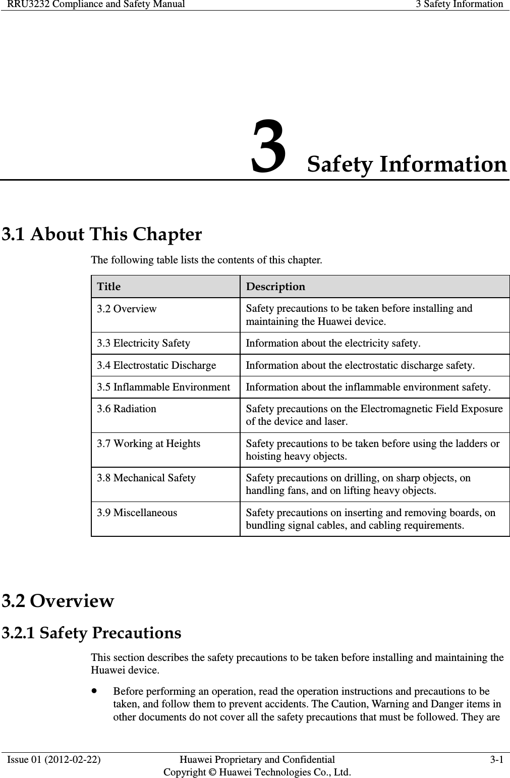 RRU3232 Compliance and Safety Manual 3 Safety Information  Issue 01 (2012-02-22) Huawei Proprietary and Confidential         Copyright © Huawei Technologies Co., Ltd. 3-1  3 Safety Information 3.1 About This Chapter The following table lists the contents of this chapter. Title Description 3.2 Overview Safety precautions to be taken before installing and maintaining the Huawei device. 3.3 Electricity Safety Information about the electricity safety. 3.4 Electrostatic Discharge Information about the electrostatic discharge safety. 3.5 Inflammable Environment Information about the inflammable environment safety. 3.6 Radiation Safety precautions on the Electromagnetic Field Exposure of the device and laser. 3.7 Working at Heights Safety precautions to be taken before using the ladders or hoisting heavy objects. 3.8 Mechanical Safety Safety precautions on drilling, on sharp objects, on handling fans, and on lifting heavy objects. 3.9 Miscellaneous Safety precautions on inserting and removing boards, on bundling signal cables, and cabling requirements.  3.2 Overview 3.2.1 Safety Precautions This section describes the safety precautions to be taken before installing and maintaining the Huawei device.  Before performing an operation, read the operation instructions and precautions to be taken, and follow them to prevent accidents. The Caution, Warning and Danger items in other documents do not cover all the safety precautions that must be followed. They are 