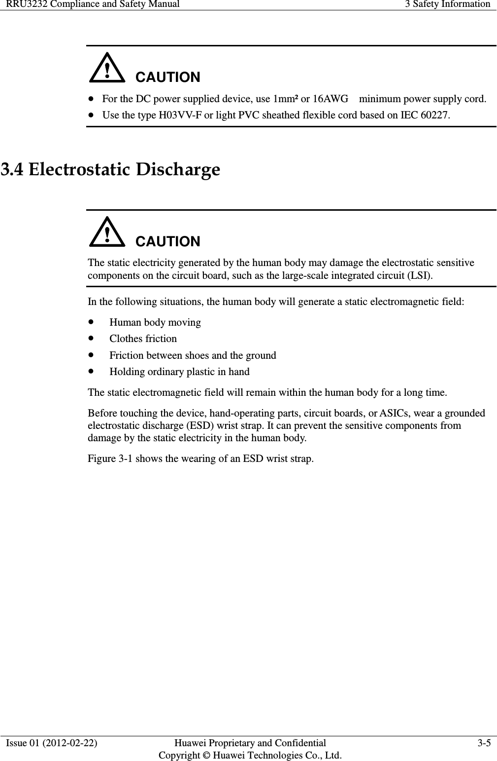 RRU3232 Compliance and Safety Manual 3 Safety Information  Issue 01 (2012-02-22) Huawei Proprietary and Confidential         Copyright © Huawei Technologies Co., Ltd. 3-5   CAUTION  For the DC power supplied device, use 1mm² or 16AWG    minimum power supply cord.  Use the type H03VV-F or light PVC sheathed flexible cord based on IEC 60227. 3.4 Electrostatic Discharge  CAUTION The static electricity generated by the human body may damage the electrostatic sensitive components on the circuit board, such as the large-scale integrated circuit (LSI). In the following situations, the human body will generate a static electromagnetic field:  Human body moving  Clothes friction  Friction between shoes and the ground  Holding ordinary plastic in hand The static electromagnetic field will remain within the human body for a long time. Before touching the device, hand-operating parts, circuit boards, or ASICs, wear a grounded electrostatic discharge (ESD) wrist strap. It can prevent the sensitive components from damage by the static electricity in the human body. Figure 3-1 shows the wearing of an ESD wrist strap. 