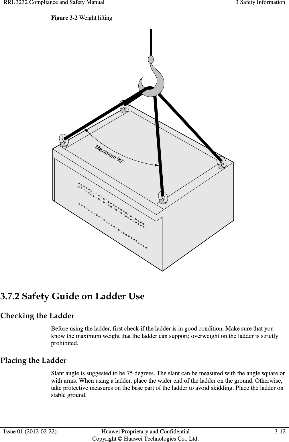 RRU3232 Compliance and Safety Manual 3 Safety Information  Issue 01 (2012-02-22) Huawei Proprietary and Confidential         Copyright © Huawei Technologies Co., Ltd. 3-12  Figure 3-2 Weight lifting Maximum 90  3.7.2 Safety Guide on Ladder Use Checking the Ladder Before using the ladder, first check if the ladder is in good condition. Make sure that you know the maximum weight that the ladder can support; overweight on the ladder is strictly prohibited. Placing the Ladder Slant angle is suggested to be 75 degrees. The slant can be measured with the angle square or with arms. When using a ladder, place the wider end of the ladder on the ground. Otherwise, take protective measures on the base part of the ladder to avoid skidding. Place the ladder on stable ground. 