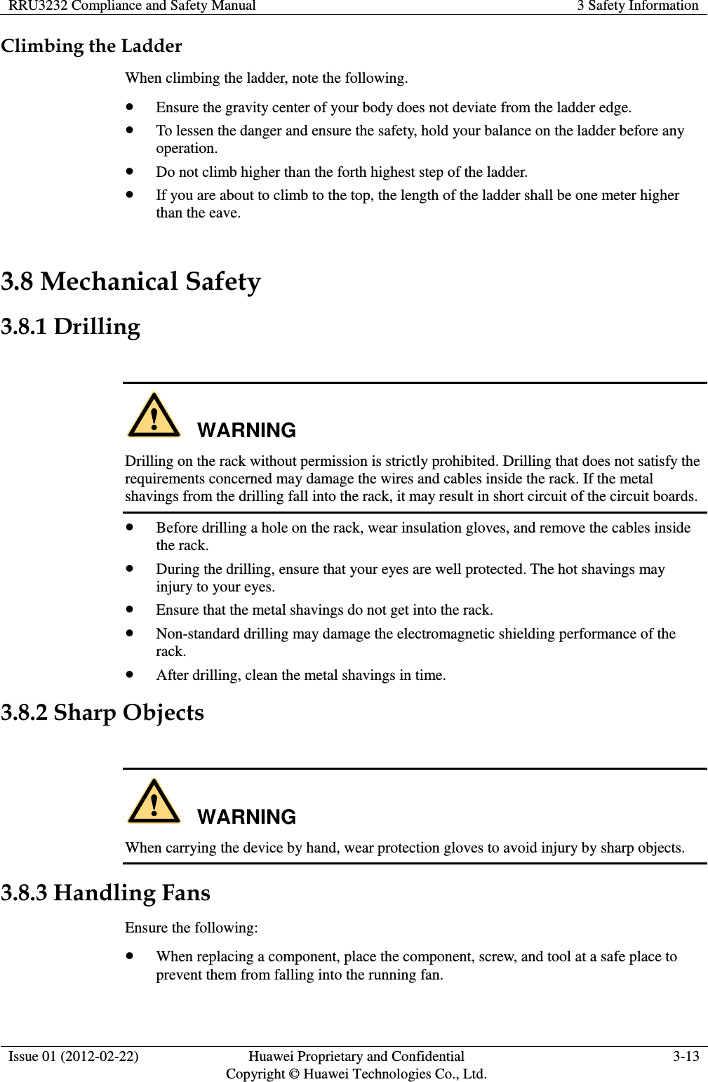 RRU3232 Compliance and Safety Manual 3 Safety Information  Issue 01 (2012-02-22) Huawei Proprietary and Confidential         Copyright © Huawei Technologies Co., Ltd. 3-13  Climbing the Ladder When climbing the ladder, note the following.  Ensure the gravity center of your body does not deviate from the ladder edge.  To lessen the danger and ensure the safety, hold your balance on the ladder before any operation.  Do not climb higher than the forth highest step of the ladder.  If you are about to climb to the top, the length of the ladder shall be one meter higher than the eave. 3.8 Mechanical Safety 3.8.1 Drilling  WARNING Drilling on the rack without permission is strictly prohibited. Drilling that does not satisfy the requirements concerned may damage the wires and cables inside the rack. If the metal shavings from the drilling fall into the rack, it may result in short circuit of the circuit boards.  Before drilling a hole on the rack, wear insulation gloves, and remove the cables inside the rack.  During the drilling, ensure that your eyes are well protected. The hot shavings may injury to your eyes.  Ensure that the metal shavings do not get into the rack.  Non-standard drilling may damage the electromagnetic shielding performance of the rack.  After drilling, clean the metal shavings in time. 3.8.2 Sharp Objects  WARNING When carrying the device by hand, wear protection gloves to avoid injury by sharp objects. 3.8.3 Handling Fans Ensure the following:  When replacing a component, place the component, screw, and tool at a safe place to prevent them from falling into the running fan. 
