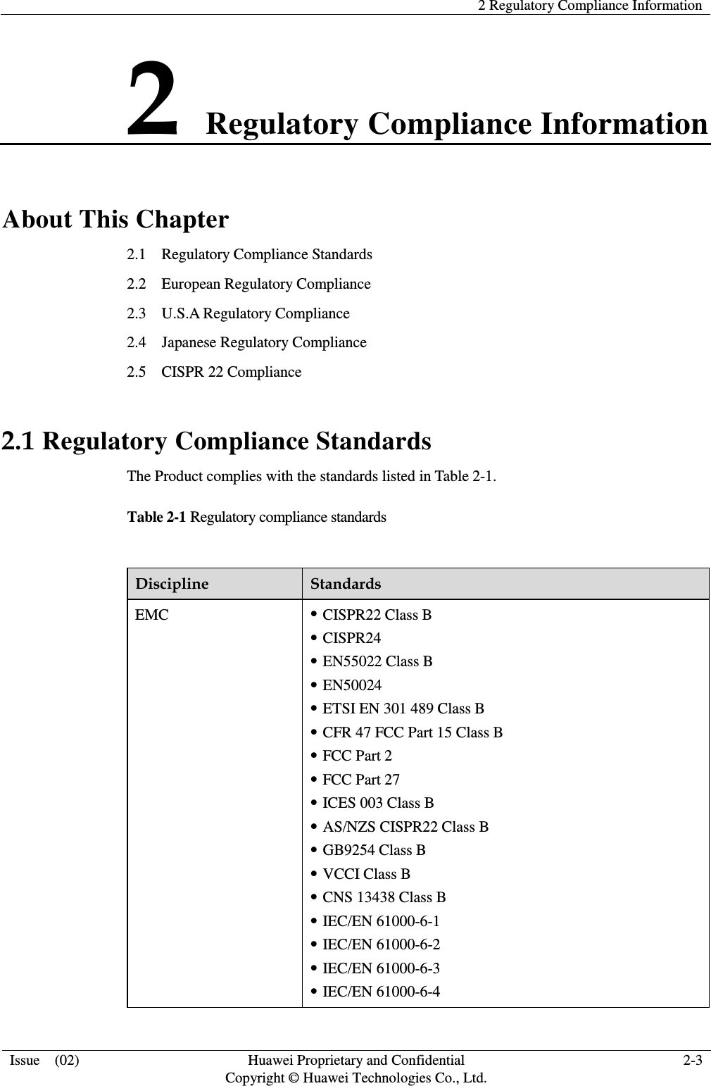   2 Regulatory Compliance Information  Issue    (02) Huawei Proprietary and Confidential         Copyright © Huawei Technologies Co., Ltd. 2-3  2 Regulatory Compliance Information About This Chapter 2.1    Regulatory Compliance Standards 2.2    European Regulatory Compliance 2.3    U.S.A Regulatory Compliance 2.4    Japanese Regulatory Compliance 2.5    CISPR 22 Compliance 2.1 Regulatory Compliance Standards The Product complies with the standards listed in Table 2-1. Table 2-1 Regulatory compliance standards  Discipline Standards EMC  CISPR22 Class B  CISPR24  EN55022 Class B  EN50024  ETSI EN 301 489 Class B  CFR 47 FCC Part 15 Class B  FCC Part 2  FCC Part 27  ICES 003 Class B  AS/NZS CISPR22 Class B  GB9254 Class B  VCCI Class B  CNS 13438 Class B  IEC/EN 61000-6-1  IEC/EN 61000-6-2  IEC/EN 61000-6-3  IEC/EN 61000-6-4 