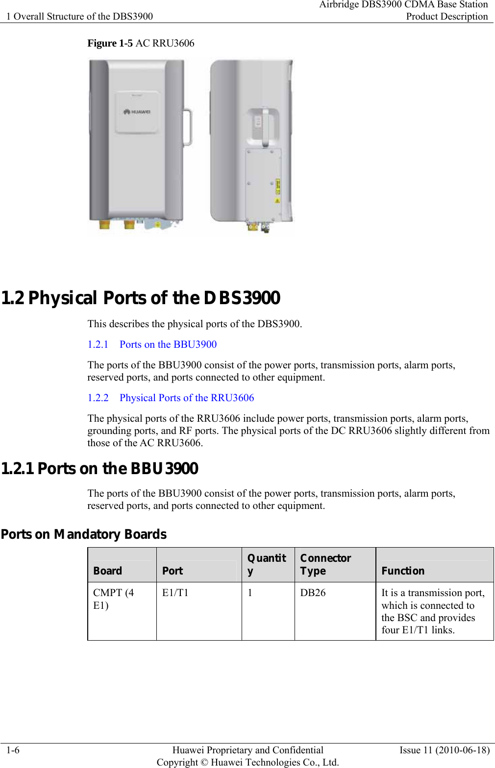 1 Overall Structure of the DBS3900 Airbridge DBS3900 CDMA Base StationProduct Description 1-6  Huawei Proprietary and Confidential     Copyright © Huawei Technologies Co., Ltd.Issue 11 (2010-06-18) Figure 1-5 AC RRU3606   1.2 Physical Ports of the DBS3900 This describes the physical ports of the DBS3900. 1.2.1  Ports on the BBU3900 The ports of the BBU3900 consist of the power ports, transmission ports, alarm ports, reserved ports, and ports connected to other equipment. 1.2.2  Physical Ports of the RRU3606 The physical ports of the RRU3606 include power ports, transmission ports, alarm ports, grounding ports, and RF ports. The physical ports of the DC RRU3606 slightly different from those of the AC RRU3606. 1.2.1 Ports on the BBU3900 The ports of the BBU3900 consist of the power ports, transmission ports, alarm ports, reserved ports, and ports connected to other equipment. Ports on Mandatory Boards Board  Port  Quantity  Connector Type  Function CMPT (4 E1) E1/T1  1  DB26  It is a transmission port, which is connected to the BSC and provides four E1/T1 links. 